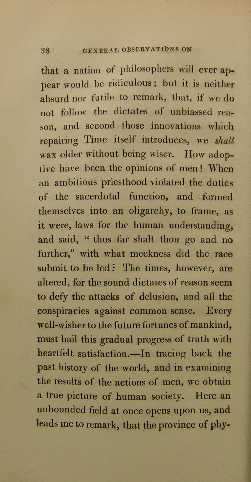 that a nation of philosophers will ever ap- pear would be ridiculous; but it is neither absurd nor futile to remark, that, if we do not follow the dictates of unbiassed rea- son, and second those innovations which repairing Time itself introduces, we shall wax older without being wiser. How adop- tive have been the opinions of men! When an ambitious priesthood violated the duties of the sacerdotal function, and formed themselves into an oligarchy, to frame, as it were, laws for the human understanding, and said, “ thus far shalt thou go and no further, with what meekness did the race submit to be led ? The times, however, are altered, for the sound dictates of reason seem to defy the attacks of delusion, and all the conspiracies against common sense. Every well-wisher to the future fortunes of mankind, must hail this gradual progress of truth with heartfelt satisfaction.—In tracing back the past history of the world, and in examining the results of the actions of men, we obtain a true picture of human society. Here an unbounded field at once opens upon us, and leads me to remark, that the province of phy-