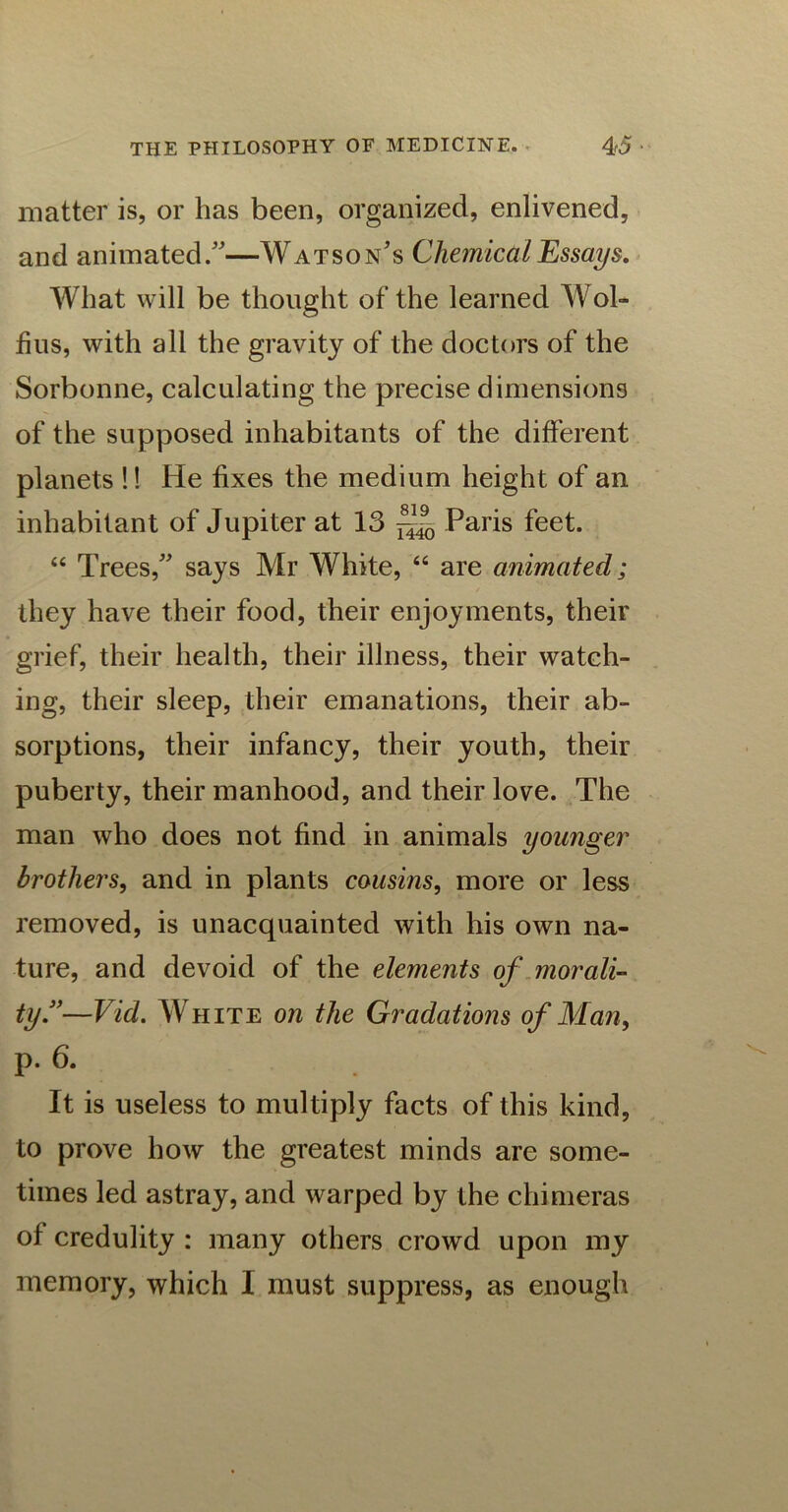 matter is, or has been, organized, enlivened, and animated/'—Watson’s Chemical Essays. What will be thought of the learned Wol- fius, with all the gravity of the doctors of the Sorbonne, calculating the precise dimensions of the supposed inhabitants of the different planets !! He fixes the medium height of an inhabitant of Jupiter at 13 Paris feet. “ Trees,” says Mr White, “ are animated; they have their food, their enjoyments, their grief, their health, their illness, their watch- ing, their sleep, their emanations, their ab- sorptions, their infancy, their youth, their puberty, their manhood, and their love. The man who does not find in animals younger brothers, and in plants cousins, more or less removed, is unacquainted with his own na- ture, and devoid of the elements of morali- ty.”—Vid. White on the Gradations of Man, p. 6. It is useless to multiply facts of this kind, to prove how the greatest minds are some- times led astray, and warped by the chimeras of credulity : many others crowd upon my memory, which I must suppress, as enough