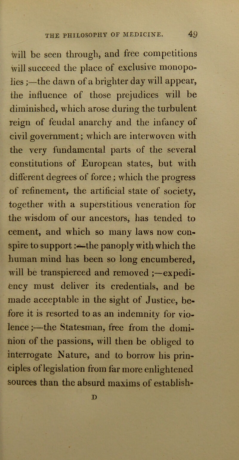 will be seen through, and free competitions will succeed the place of exclusive monopo- lies ;—the dawn of a brighter day will appear, the influence of those prejudices will be diminished, which arose during the turbulent reign of feudal anarchy and the infancy of civil government; which are interwoven with the very fundamental parts of the several constitutions of European states, but with different degrees of force; which the progress of refinement, the artificial state of society, together with a superstitious veneration for the wisdom of our ancestors, has tended to cement, and which so many laws now con- spire to support-the panoply with which the human mind has been so long encumbered, will be transpierced and removed expedi- ency must deliver its credentials, and be made acceptable in the sight of Justice, be- fore it is resorted to as an indemnity for vio- lence ;—the Statesman, free from the domi- nion of the passions, will then be obliged to interrogate Nature, and to borrow his prin- ciples of legislation from far more enlightened sources than the absurd maxims of establish- D