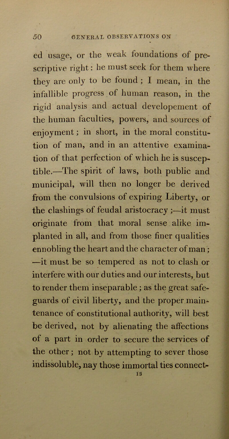 ed usage, or the weak foundations of pre- scriptive right: he must seek for them where they are only to be found ; I mean, in the infallible progress of human reason, in the rigid analysis and actual developernent of the human faculties, powers, and sources of enjoyment; in short, in the moral constitu- tion of man, and in an attentive examina- tion of that perfection of which he is suscep- tible.—The spirit of laws, both public and municipal, will then no longer be derived from the convulsions of expiring Liberty, or the clasliings of feudal aristocracy ;—it must originate from that moral sense alike im- planted in all, and from those finer qualities ennobling the heart and the character of man; —it must be so tempered as not to clash or interfere with our duties and our interests, but to render them inseparable; as the great safe- guards of civil liberty, and the proper main- tenance of constitutional authority, will best be derived, not by alienating the affections of a part in order to secure the services of the other; not by attempting to sever those indissoluble, nay those immortal ties connect- 13