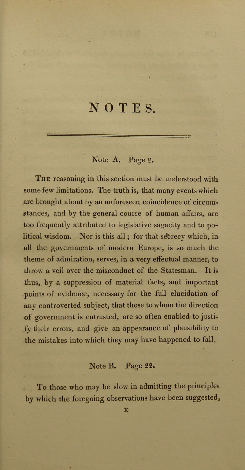 NOTES. Note A. Page 2. The reasoning in this section must be understood with some few limitations. The truth is, that many events which are brought about by an unforeseen coincidence of circum- stances, and by the general course of human affairs, are too frequently attributed to legislative sagacity and to po- litical wisdom. Nor is this all; for that sdcrecy which, in all the governments of modern Europe, is so much the theme of admiration, serves, in a very effectual manner, to throw a veil over the misconduct of the Statesman. It is thus, by a suppression of material facts, and important points of evidence, necessary for the full elucidation of any controverted subject, that those to whom the direction of government is entrusted, are so often enabled to justi- fy their errors, and give an appearance of plausibility to the mistakes into which they may have happened to fall. Note B. Page 22. To those who may be slow in admitting the principles by which the foregoing observations have been suggested, K