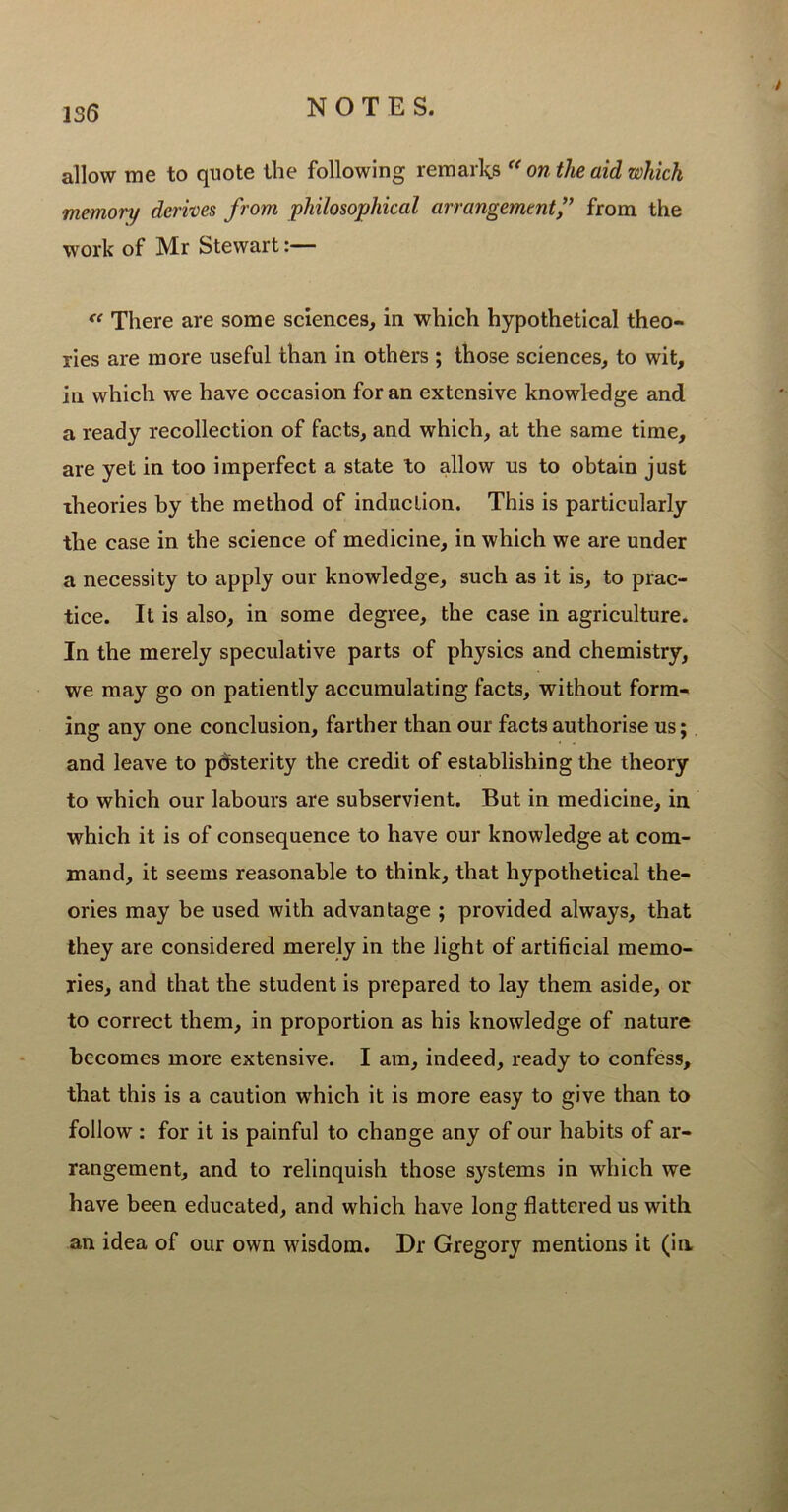 allow me to quote the following remarks “ on the aid which memory derives from philosophical arrangement f from the work of Mr Stewart:— “ There are some sciences, in which hypothetical theo- ries are more useful than in others ; those sciences, to wit, in which we have occasion for an extensive knowledge and a ready recollection of facts, and which, at the same time, are yet in too imperfect a state to allow us to obtain just theories by the method of induction. This is particularly the case in the science of medicine, in which we are under a necessity to apply our knowledge, such as it is, to prac- tice. It is also, in some degree, the case in agriculture. In the merely speculative parts of physics and chemistry, we may go on patiently accumulating facts, without form- ing any one conclusion, farther than our facts authorise us; and leave to posterity the credit of establishing the theory to which our labours are subservient. But in medicine, in which it is of consequence to have our knowledge at com- mand, it seems reasonable to think, that hypothetical the- ories may be used with advantage ; provided always, that they are considered merely in the light of artificial memo- ries, and that the student is prepared to lay them aside, or to correct them, in proportion as his knowledge of nature becomes more extensive. I am, indeed, ready to confess, that this is a caution which it is more easy to give than to follow : for it is painful to change any of our habits of ar- rangement, and to relinquish those systems in which we have been educated, and which have long flattered us with an idea of our own wisdom. Dr Gregory mentions it (in