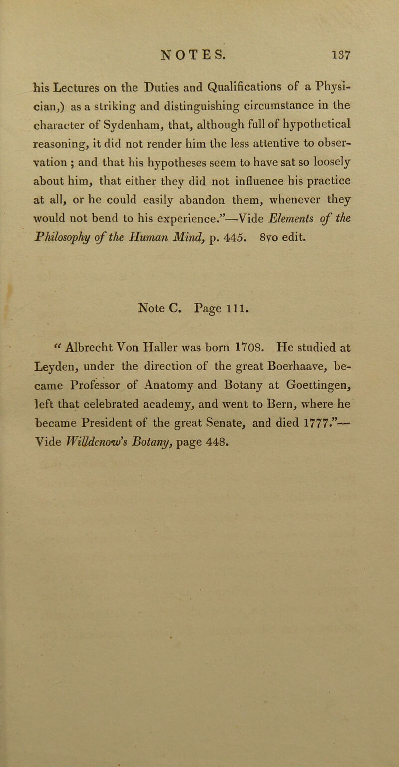 his Lectures on the Duties and Qualifications of a Physi- cian,) as a striking and distinguishing circumstance in the character of Sydenham, that, although full of hypothetical reasoning, it did not render him the less attentive to obser- vation ; and that his hypotheses seem to have sat so loosely about him, that either they did not influence his practice at all, or he could easily abandon them, whenever they would not bend to his experience.”—Vide Elements of the Philosophy of the Human Mind, p. 445. 8vo edit. Note C. Page 111. <e Albrecht Von Haller was born 170S. He studied at Leyden, under the direction of the great Boerhaave, be- came Professor of Anatomy and Botany at Goettingen, left that celebrated academy, and went to Bern, where he became President of the great Senate, and died 1777.”— Vide WiUdcnouSs Botany, page 448.