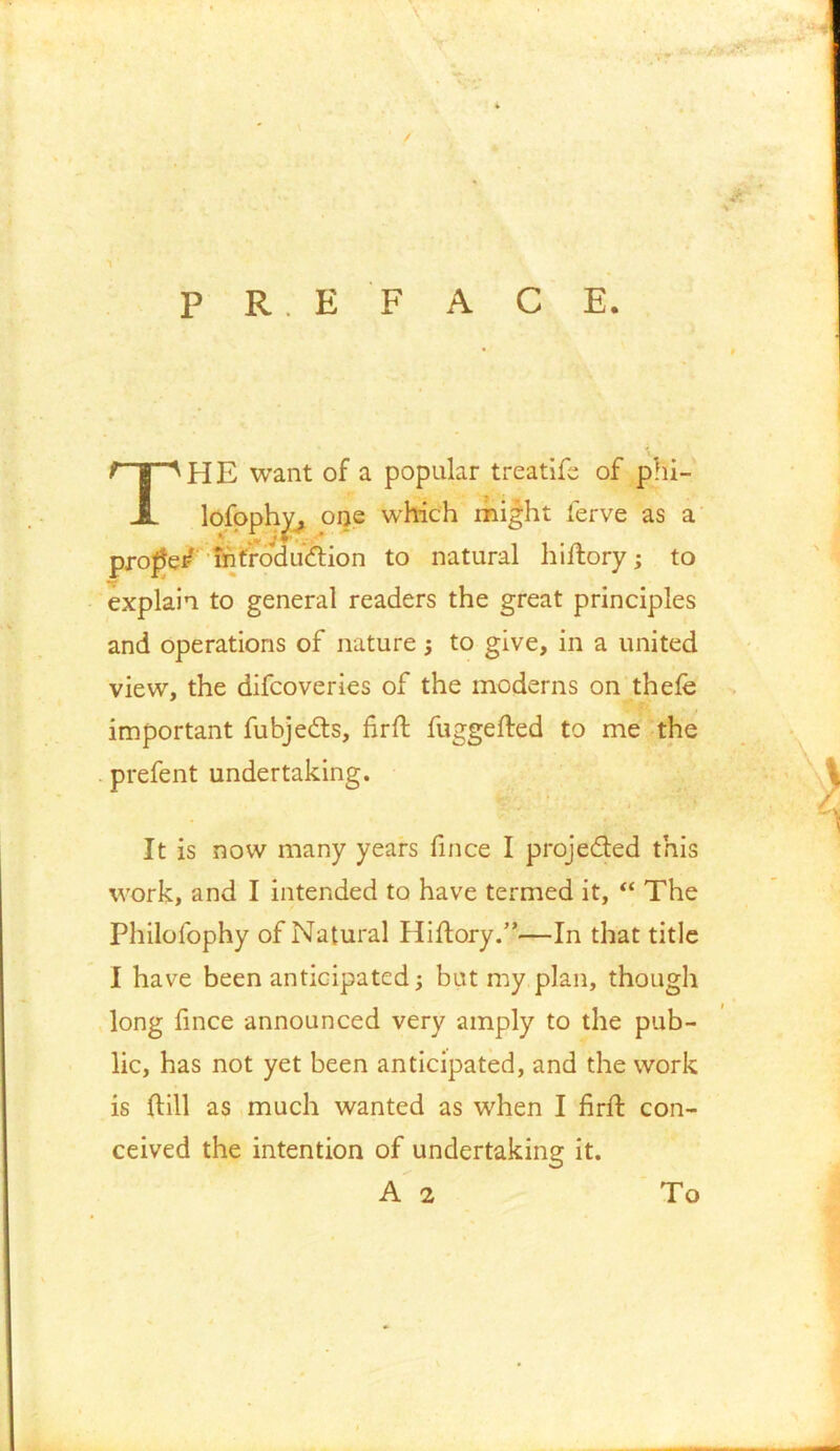 P R. E F A C E. HP HE want of a popular treatife of phi- explain to general readers the great principles and operations of nature 3 to give, in a united view, the difcoveries of the moderns on thelfe prefent undertaking. It is now many years fince I projedted this work, and I intended to have termed it, “ The Philofophy of Natural Hiftory.”—In that title I have been anticipated 3 but my plan, though long fince announced very amply to the pub- lic, has not yet been anticipated, and the work is ftill as much wanted as when I firft con- ceived the intention of undertaking it. important fubjedts, fir ft fuggefted to me the A 2 To