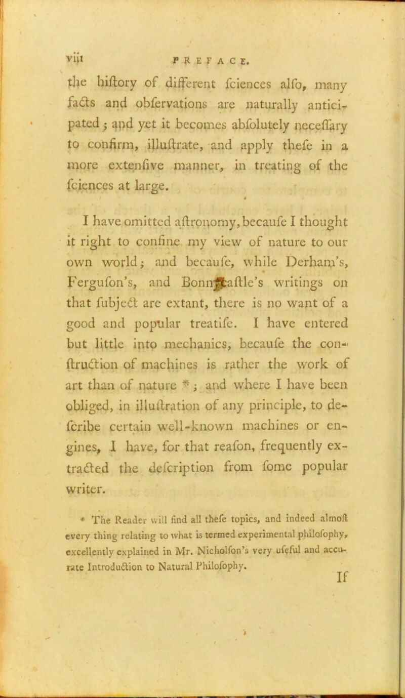 the hiftory of different lciences alfo, many fadfs and obfervations are naturally antici- pated j and yet it becomes abfolutely ncceffary to confirm, illuftrate, and apply tbefe in a more extenfive manner, in treating of the fciences at large. / * I have omitted aftrpnomy, becaufe I thought it right to confine my view of nature to our own world; and becaufe, while Derhanfs, Fergufon’s, and Bonnjjfcafile’s writings on that lubjedt are extant, there is no want of a good and popular treatife. I have entered but little into mechanics, becaufe the con- ftrudtion of machines is rather the work of art than of nature *; and where I have been obliged, in illutf ration of any principle, to de- lcribe certain well-known machines or en- gines, 1 have, for that reafon, frequently ex- tradled the defcription from fome popular writer. * The Reader will find all thefe topics, and indeed almolt every thing relating to what is termed experimental philofophy, excellently explained in Mr. Nicholfon’s very ufeful and accu- rate Introduction to Natural Philofophy.