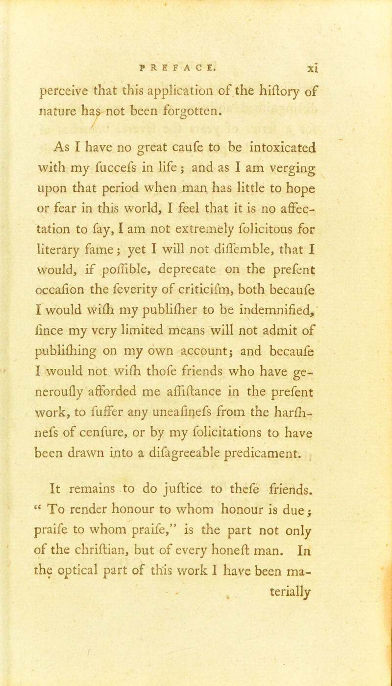 perceive that this application of the hiffory of nature hag- not been forgotten. / . As I have no great caufe to be intoxicated with my fuccefs in life; and as I am verging upon that period when man has little to hope or fear in this world, I feel that it is no affec- tation to fay, I am not extremely folicitous for literary fame; yet I will not diffemble, that I would, if poffible, deprecate on the prefent occafion the feverity of criticiiin, both becaufe I would wifh my publisher to be indemnified, fince my very limited means will not admit of publishing on my own account; and becaufe I would not wifh thofe friends who have ge- neroufly afforded me affiftance in the prefent work, to Suffer any uneafinefs from the harfh- nefs of cenfure, or by my folicitations to have been drawn into a difagreeable predicament. It remains to do juflice to thefe friends. “ To render honour to whom honour is due; praife to whom praife,” is the part not only of the chriftian, but of every honed: man. In the optical part of this work I have been ma- terially i