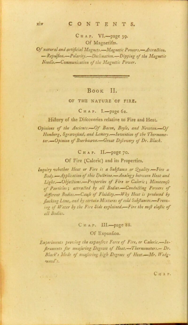 Chap. VI.—page 39. Of Magnetifm. Of natural and artificial Magnets.—Magnetic Powers.—Attraflion. — Repuifion.—Polarity.—Declination.—Dipping of the Magnetic Needle.—Communication of the Magnttic Power. Book II. OF THE NATURE OF FIRE. Chap. I.—page 62. Hiftory of the Difcoveries relative to Fire and Heat. Opinions of the Ancients.—Of Bacon, Boyle, and Newton.—Of Homberg, Sgravefend, and Lemery.—Invention of the Thermome- ter.—Opinion of Boerhaave.—Great Difcovery of Dr. Black. Chap. II.—page 70. Of Fire (Caloric) and its Properties. Inquiry whether Heat or Fire is a Subfiance or Quality .—Fire a Body .—Application of this Doctrine.—Analogy between Heat and Bight.—Objections.—Properties of Fire or Caloric; Minutenefs of Particles ; attracted by all Bodies.—Conducting Powers of different Bodies.—Caufe of Fluidity.—Why Heat is produced by jlacking Lime, and by certain Mixtures of cold Subfiances.—Freez- ■ rg of Water by the Fire Side explained.—Fire the mofi elafiic of all Bodies. Chap. III.—page 88. Of Expanfion. Experiments proving the expanfive Force cf Fire, or Caloric.—In- firuments for neafuring Degrees of Heat.—Thermometers.— Dr. Black’s Mode of ir.eafuring high Degrees cf Heat.—Mr. H'edg- wood's.