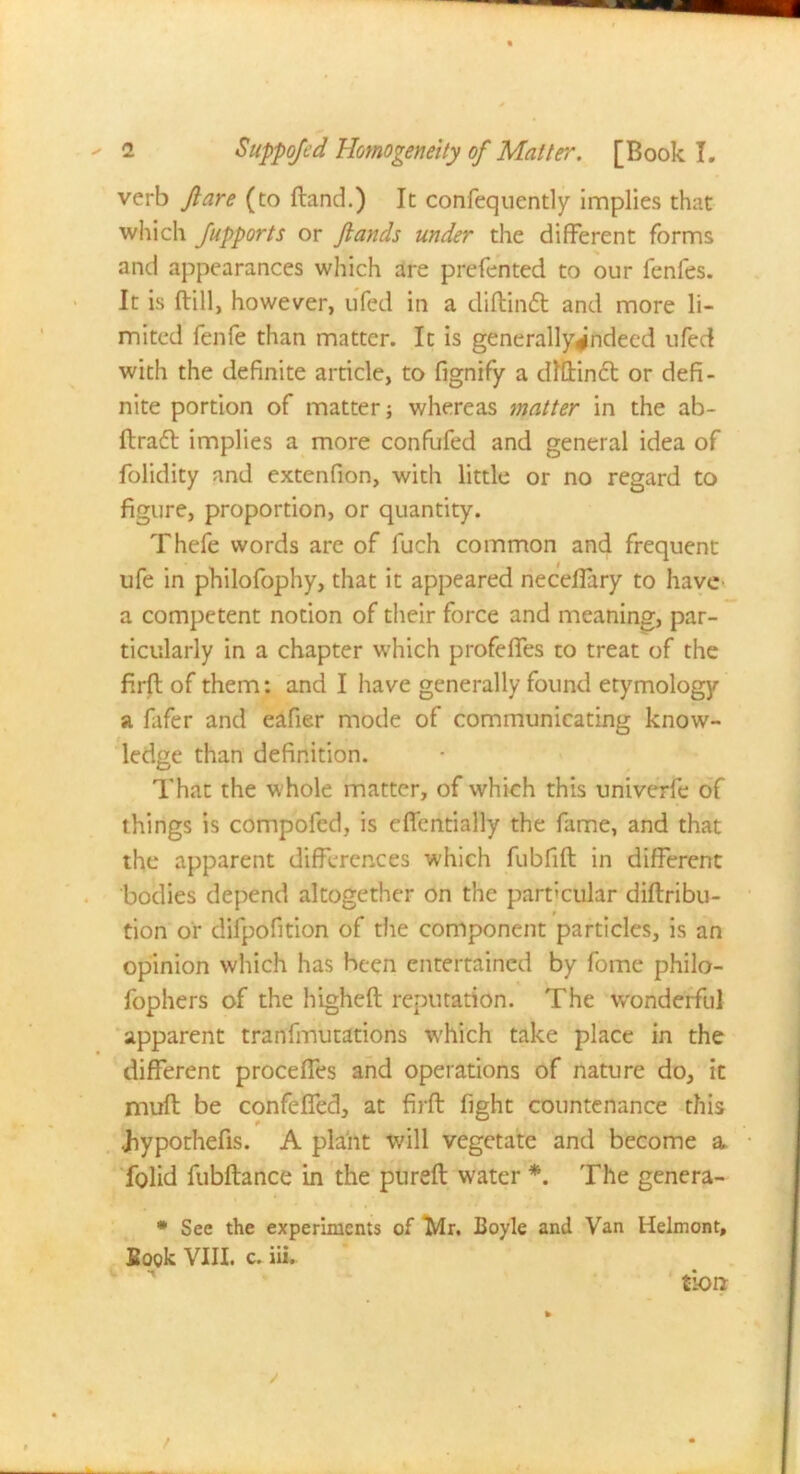 verb fare (to ftand.) It confeqnently implies that which Jupports or Jlands under the different forms and appearances which are prefented to our fenfes. It is ftill, however, ufed in a diftiruSt and more li- mited fenfe than matter. It is generally^ndecd ufed with the definite article, to fignify a dlflincl or defi- nite portion of matter; whereas matter in the ab- ftraft implies a more confufed and general idea of folidity and extenfion, with little or no regard to figure, proportion, or quantity. Thefe words are of fuch common and frequent ufe in philofophy, that it appeared necelfary to have a competent notion of their force and meaning, par- ticularly in a chapter which profelfes to treat of the firfl: of them: and I have generally found etymology a fafer and eafier mode of communicating know- ledge than definition. That the whole matter, of which this univerfe of things is compofed, is eflentially the fame, and that the apparent differences which fubfift in different bodies depend altogether on the particular diftribu- tion or difpofition of the component particles, is an opinion which has been entertained by fome philo- fophers of the higheft reputation. The wonderful apparent tranfmutations which take place in the different proceffes and operations of nature do, it muft be confeffed, at firfl: fight countenance this Jiypothefis. A plant will vegetate and become a folid fubftance in the purefl: water *. The genera- * See the experiments of Mr, Boyle and Van Helmont, Book VIII. c. iii. tion