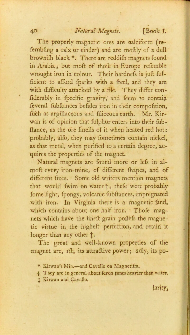 * 40 Natural Magnets. [Book I. The properly magnetic ores are oalciform (r«- fembling a calx or cinder) and are moftly of a dull brownifh black *. There are reddifh magnets found in Arabia; but moft of thofe in Europe refemble wrought iron in colour. Their hardnefs is juft fuf- ficient to afford {parks with a fteel, and they are with difficulty attacked by a file. They differ con- fiderably in fpecific gravity, and feem to contain feveral fubftances befides iron in their compofition, fuch as argillaceous and filiceous earth. Mr. Kir- wan is of opinion that fulphur enters into thnr fub- ftance, as the ore fmells of it when heated red hot: probably, alfo, they may fometimes contain nickel, as that metal, when purified to a certain degree, ac- quires the properties of the magnet. Natural magnets are found more or lefs in al- rmoft every iron-mine, of different fhapes, and of different fizes. Some old writers mention magnets that would fwim on water -f; thefe were probably fome light, fpongy, volcanic fubftances, impregnated with iron. In Virginia there is a magnetic fand, which contains about one half iron. Tl.ofe mag- nets which have the fineft grain poffefs the magne- tic virtue in the higheft perfection, and retail! it longer than any other J. The great and well-known properties of the magnet are, ift, its attractive power j idly, its po- * Kirwan’s Min.—and Cavallo on Magnetifm. f They are in general about feven pimes heavier th^n water. J Kinvan and Cavallo. larity*