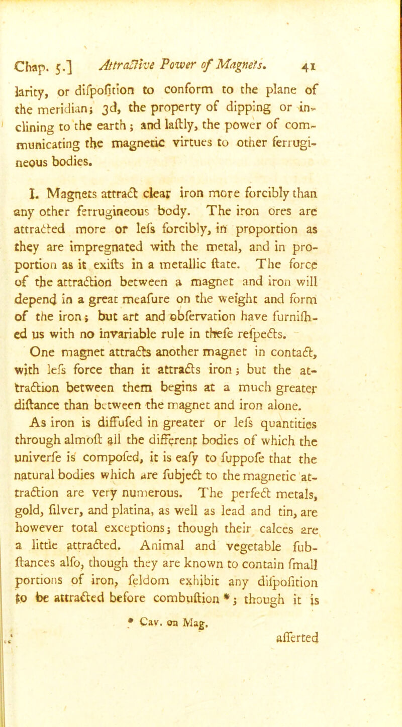 larky, or difpofition to conform to the plane of the meridian; 3d, the property of dipping or in- clining to the earth ; and laftly, the power of com- municating the magnetic virtues to other ferrugi- neous bodies. I. Magnets attract clear iron more forcibly than any other ferrugineous body. The iron ores are attracted more or lefs forcibly, in proportion as they are impregnated with the metal, and in pro- portion as it exifts in a metallic ftate. The force of the attraction between a magnet and iron will depend in a great meafure on the weight and form of the iron; but art and ebfervation have furnifh- ed us with no invariable rule in tfrefe refpeCts. One magnet attracts another magnet in contaCt, with lefs force than it attracts iron; but the at- traction between them begins at a much greater diftance than between the magnet and iron alone. As iron is diffufed in greater or lefs quantities through almoft all the different bodies of which the univerfe is compofed, it is eafy to fuppofe that the natural bodies which *re fubjeCt to the magnetic at- traction are very numerous. The perfeCt metals, gold, filver, and platina, as well as lead and tin, are however total exceptions; though their calces 2re a little attracted. Animal and vegetable fub- ftances alfo, though they are known to contain fmall portions of iron, feldom exhibit any difpofition $0 be attracted before combuftion *; though it is • Cav. on Mag. afferted