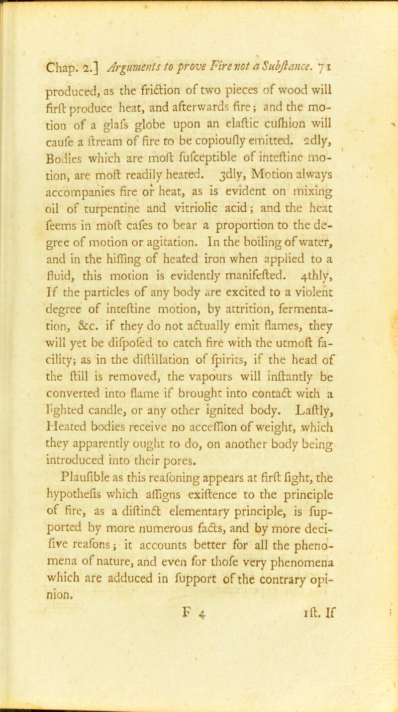 produced, as the fridtion of two pieces of wood will firft produce heat, and afterwards fire; and the mo- tion of a glafs globe upon an elaftic cufhion will caufe a ftream of fire to be copioufly emitted, cdly. Bodies which are moft fufceptible of inteftine mo- tion, are moft readily heated. 3dly, Motion always accompanies fire of heat, as is evident on mixing oil of turpentine and vitriolic acid; and the heat feems in moft cafes to bear a proportion to the de- gree of motion or agitation. In the boiling of water, and in the hifling of heated iron when applied to a fluid, this motion is evidently manifefted. 4thly, If the particles of any body are excited to a violent degree of inteftine motion, by attrition, fermenta- tion, &c. if they do not adtually emit flames, they will yet be difpofed to catch fire with the utmcft fa- cility; as in the diftilladon of fpirits, if the head of the ftill is removed, the vapours will inftantly be converted into flame if brought into contadt with a lighted candle, or any other ignited body. Laftly, Heated bodies receive no acceftion of weight, which they apparently ought to do, on another body being introduced into their pores. Plaufible as this reafoning appears at firft fight, the hypothefis which afllgns exiftence to the principle of fire, as a diftindt elementary principle, is fup- ported by more numerous fadts, and by more deci- five reafons; it accounts better for all the pheno- mena of nature, and even for thofe very phenomena which are adduced in fupport of the contrary opi- nion. F 4 1 ft. If