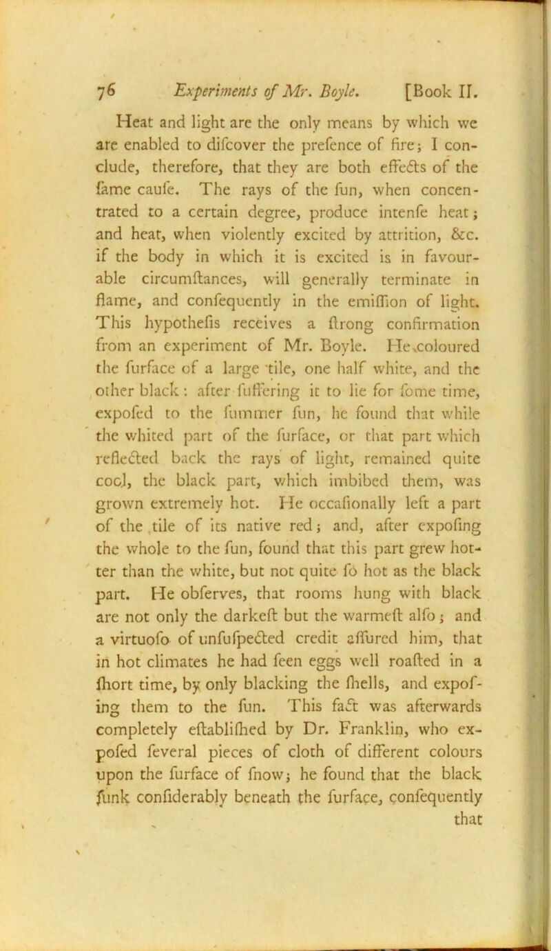 / I 76 Experiments of Mr. Boyle. [Book II. Heat and light are the only means by which we are enabled to difcover the prefence of fire; I con- clude, therefore, that they are both effects of the fame caule. The rays of the fun, when concen- trated to a certain degree, produce intenfe heat; and heat, when violently excited by attrition, &c. if the body in which it is excited is in favour- able circumftances, will generally terminate in flame, and confequendy in the emiffion of light. This hypothefis receives a ftrong confirmation from an experiment of Mr. Boyle. He .coloured the furface of a large ’tile, one half white, and the other black: after fuffering it to lie for fome time, expofed to the fumtrier fun, he found that while the whited part of the furface, or that part which reflected back the rays of light, remained quite cog.1, the black part, which imbibed them, was grown extremely hot. He occafionally left a part of the tile of its native red; and, after expofing the whole to the fun, found that this part grew hot- ter than the white, but not quite fo hot as the black part. He obferves, that rooms hung with black are not only the darkeft but the warmeft alfo; and a virtuofo of unfuIpedted credit aflured him, that in hot climates he had feen eggs well roafted in a fhort time, by only blacking the fhells, and expof- ing them to the fun. This faft was afterwards completely eftablifhed by Dr. Franklin, who ex- pofed feveral pieces of cloth of different colours upon the furface of fnow; he found that the black funk confiderably beneath the furface, confequendy that