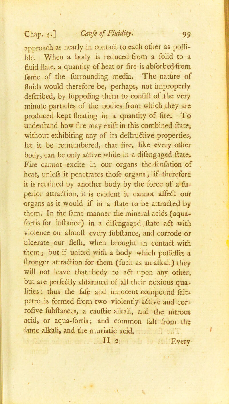 approach as nearly in contact to each other as pofli- ble. When a body is reduced from a folid to a fluid ftate, a quantity of heat or fire is abforbedfrom f©me of the furrounding media. The nature of fluids would therefore be, perhaps, not improperly defcribed, by fuppofing them to confift of the very minute particles of the bodies from which they are produced kept floating in a quantity of fire. To underftand how fire may exift in this combined ftate, without exhibiting any of its deftrudtive properties, let it be remembered, that fire, like every other body, can be only adtive while in a difengaged ftate. Fire cannot excite in our organs the fenfation of heat, unlefs it penetrates thofe organs; if therefore it is retained by another body by the force of a fu- perior attradlion, it is evident it cannot affedt our organs as it would if in a ftate to be attradbed by them. In the fame manner the mineral acids (aqua- fortis for inftance) in a difengaged ftate adb with violence on almoft every fubftance, and corrode or ulcerate our flefli, when brought in contadb with them; but if united with a body which pofleftes a ftronger attradbion for them (fuch as an alkali) they will not leave that body to adb upon any other, but are perfedbly difarmed of all their noxious qua- lities : thus the fafe and innocent compound fait* petre is formed from two violently adbive and cor- rofive fubftances, a cauftic alkali, and the nitrous acid, or aqua-fortis; and common fait from the fame alkali, and the muriatic acid, H 2 Every I / v