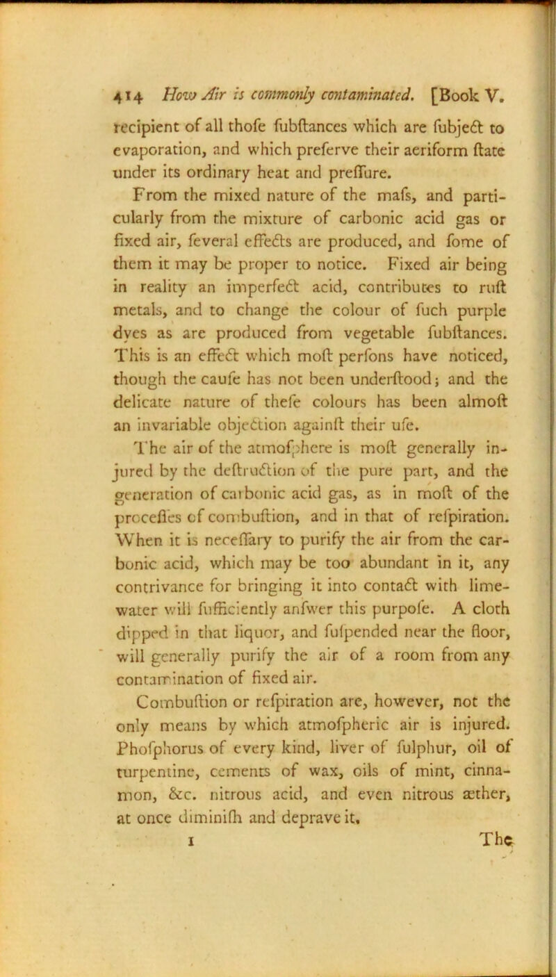 recipient of all thofe fubftanccs which are fubjedt to evaporation, and which preferve their aeriform ftate under its ordinary heat and preflure. From the mixed nature of the mafs, and parti- cularly from the mixture of carbonic acid gas or fixed air, feveral effects are produced, and fome of them it may be proper to notice. Fixed air being in reality an imperfedt acid, contributes to ruft metals, and to change the colour of fuch purple dyes as arc produced from vegetable fubftances. This is an effedt which moll perfons have noticed, though the caufe has not been underftood; and the delicate nature of thefe colours has been almoft an invariable objection againft their ufc. The air of the atmofphere is molt generally in- jured by the deftrudtion of the pure part, and the generation of carbonic acid gas, as in mod of the procefies of combuftion, and in that of refpiration. When it is neceflary to purify the air from the car- bonic acid, which may be too abundant in it, any contrivance for bringing it into contadl with lime- water will fufficiently anfwer this purpofe. A cloth dipped in that liquor, and fulpended near the floor, will generally purify the air of a room from any contamination of fixed air. Combuftion or refpiration are, however, not the only means by which atmofpheric air is injured. Phofphorus of every kind, liver of fulphur, oil of turpentine, cements of wax, oils of mint, cinna- mon, &c. nitrous acid, and even nitrous aether, at once diminifh and deprave it, 1 The