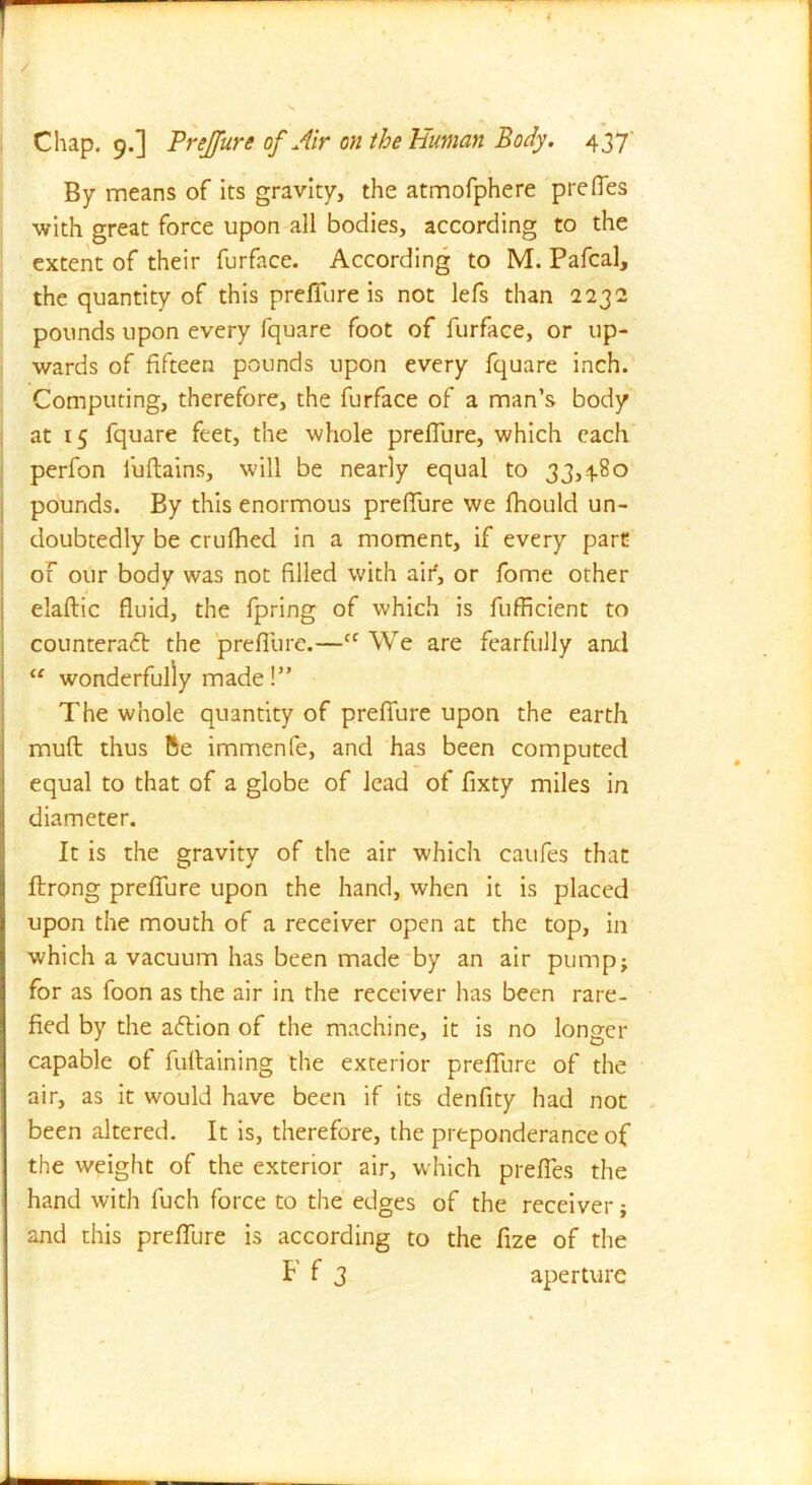 / Chap. 9.] Prejfure of Air on the Human Body. 437 By means of its gravity, the atmofphere prefies with great force upon all bodies, according to the extent of their furface. According to M. Pafcal, the quantity of this p re fibre is not lefs than 2232 pounds upon every fquare foot of furface, or up- wards of fifteen pounds upon every fquare inch. Computing, therefore, the furface of a man’s body at 15 fquare feet, the whole prefiure, which each perfon fuftains, will be nearly equal to 33,480 pounds. By this enormous prefiure we fhould un- doubtedly be crufhed in a moment, if every part of our body was not filled with aifi, or fome other elaftic fluid, the fpring of which is fufficient to counteract the prefiure.—cc We are fearfully and u wonderfully made!” The whole quantity of prefiure upon the earth muft thus Be immenfe, and has been computed equal to that of a globe of lead of fixty miles in diameter. It is the gravity of the air which caufes that ftrong prefiure upon the hand, when it is placed upon the mouth of a receiver open at the top, in which a vacuum has been made by an air pump; for as foon as the air in the receiver has been rare- fied by the action of the machine, it is no longer capable of fufiaining the exterior prefiure of the air, as it would have been if its denfity had not been altered. It is, therefore, the preponderance of the weight of the exterior air, which prefies the hand with fuch force to the edges of the receiver; and this prefiure is according to the fize of the F f 3 aperture