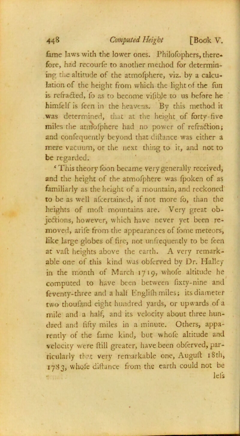 fame laws with the lower ones. Philofophers, there- fore, had rccourfe to another method for determin- ing the altitude of the atmofphere, viz. by a calcu- lation of the height from which the light of the fun is refradlcd, fo as to become vifibje to us before he himfelf is feen in the heavens. By this method it was determined, that at the height of forty-five miles the atmofphere had no power of refraction; and confequently beyond that diftance was either a mere vacuum, or the next thing to it, and not to be regarded. ‘ This theory foon became very generally received, and the height of the atmofphere was fpoken of as familiarly as the height of a mountain, and reckoned to be as well afeertained, if not more fo, than the heights of molt mountains are. Very great ob- jedtions, however, which have never yet been re- moved, arile from the appearances of fome meteors, like large globes of fire, not unfrequently to be feen at vaft heights above the earth. A very remark- able one of this kind was obferved by Dr. Halley in the month of March 1719, whole altitude he computed to have been between fixty-nine and feventy-three and a half Englilh miles; its diameter two thoufand eight hundred yards, or upwards of a mile and a half, and its velocity about three hun- dred and fifty miles in a minute. Others, appa- rently of the fame kind, but whofe altitude and velocity were (till greater, have been obferved, par- ticularly that very remarkable one, Auguft 18th, 17S3, whole difiance from the earth could not be lei's