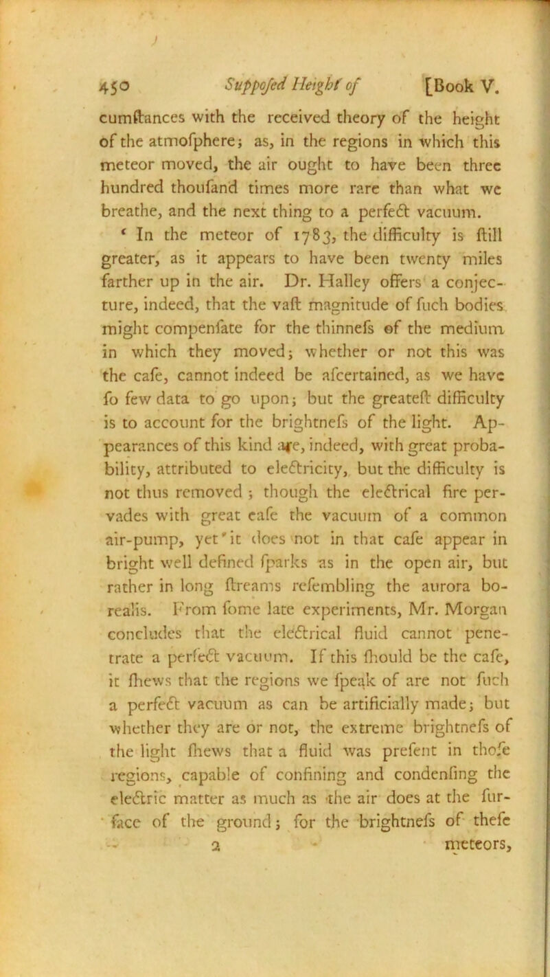 cumftances with the received theory of the height of the atmofphere; as, in the regions in which this meteor moved, the air ought to have been three hundred thoufand times more rare than what we breathe, and the next thing to a perfeCt vacuum. 1 In the meteor of 1783, the difficulty is ftill greater, as it appears to have been twenty miles farther up in the air. Dr. Halley offers a conjec- ture, indeed, that the vaft magnitude of fuch bodies might compeniate for the thinnefs of the medium in which they moved; whether or not this was the cafe, cannot indeed be afeertained, as we have fo few data to go upon; but the greateft difficulty is to account for the brightnefs of the light. Ap- pearances of this kind a*e, indeed, with great proba- bility, attributed to electricity, but the difficulty is not thus removed ; though the eleCtrical fire per- vades with great cafe the vacuum of a common air-pump, yet'it does not in that cafe appear in bright well defined fparks as in the open air, but rather in long ftreams refembling the aurora bo- realis. From fome late experiments, Mr. Morgan concludes that the eleCtrical fluid cannot pene- trate a perleCt vacuum. If this fhould be the cafe, it fhews that the regions we fpeak of are not fuch a perfeCt vacuum as can be artificially made; but whether they are or not, the extreme brightnefs of the light fhews that a fluid was prefent in thofe regions, capable of confining and condenling the eleCtric matter as much as -the air does at the fur- face of the ground; for the brightnefs of thefe a * * meteors.