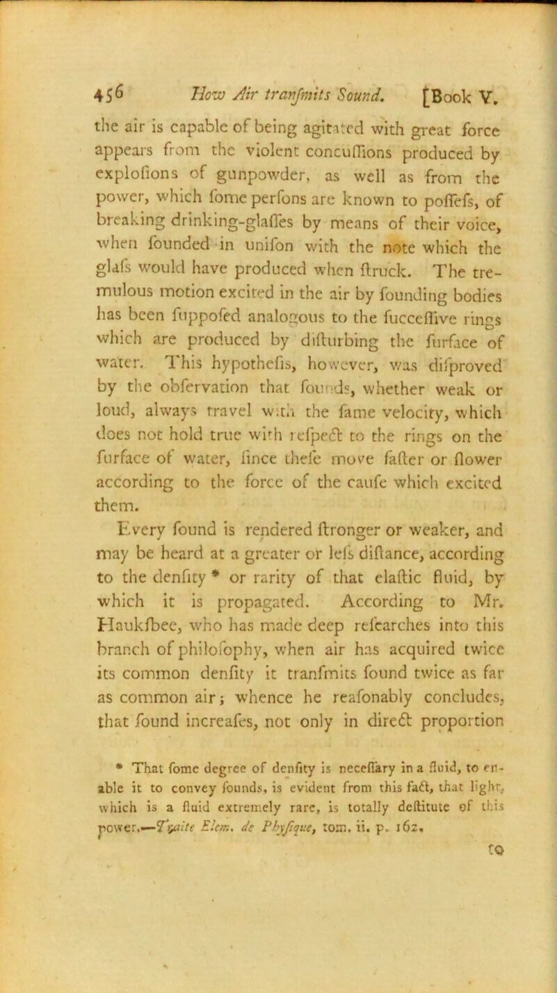 the air is capable of being agitated with great force appears from the violent concuflions produced by explofions of gunpowder, as well as from the power, which fome perfons are known to pofiefs, of breaking drinking-glafles by means of their voice, when founded in unifon with the note which the glafs would have produced when (truck. The tre- mulous motion excited in the air by founding bodies has been fuppofed analogous to the fucceflive rings which are produced by difturbing the furface of water. This hypothetic, however, was disproved by the obfervation that founds, whether weak or loud, always travel with the fame velocity, which does not hold true widi icfpedt to the rings on the furface of water, lince thefe move fader or flower according to the force of the caufe which excited them. Every found is rendered ftronger or weaker, and may be heard at a greater or lefs diflance, according to the denflty * or rarity of that elaftic fluid, by which it is propagated. According to Mr. Haukfbec, who has made deep relearches into this branch of philofophy, when air has acquired twice its common denfity it tranfmits found twice as far as common air j whence he reafonably concludes, that found increafes, not only in direft proportion * That fomc degree of denfity is necefiary in a fluid, to en- able it to convey founds, is evident from this fadl, that lig.hr, which is a fluid extremely rare, is totally deilitute of this povrer.—Elan, dt Phyjique, tom. ii. p. 16:. to