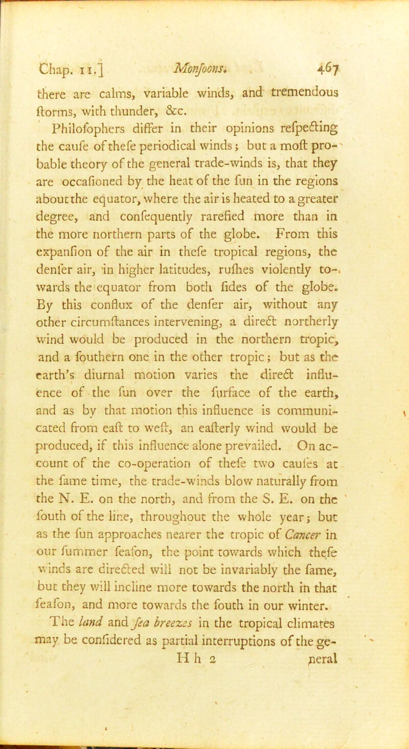 there are calms, variable winds, and tremendous ftorms, with thunder, &c. Philosophers differ in their opinions refpedting the caufe of thefe periodical winds; but a moil pro- bable theory of the general trade-winds is, that they are occafioned by the heat of the fun in the regions about the equator, where the air is heated to a greater degree, and confequently rarefied more than in the more northern parts of the globe. From this expanfion of the air in thefe tropical regions, the denier air, in higher latitudes, rufhes violently to-, wards the equator from both fides of the globe. By this conflux of the denfer air, without any other circumffanccs intervening, a diredt northerly wind would be produced in the northern tropic, and a fouthern one in the other tropic; but as the earth’s diurnal motion varies the diredt influ- ence of the fun over the Surface of the earth, and as by that motion this influence is communi- cated from eaft to well, an eafterly wind would be produced, if this influence alone prevailed. On ac- count of the co-operation of thefe two caufies at the fame time, the trade-winds blow naturally from the N. E. on the north, and from the S. E. on the l'outh of the line, throughout the whole year; but as the fun approaches nearer the tropic of Cancer in our fummer feafon, the point towards which thefe winds are directed will not be invariably the fame, but they will incline more towards the north in that feafon, and more towards the fouth in our winter. The land and Jea breezes in the tropical climates may be confidered as partial interruptions of the ge- ld h 2 jieral