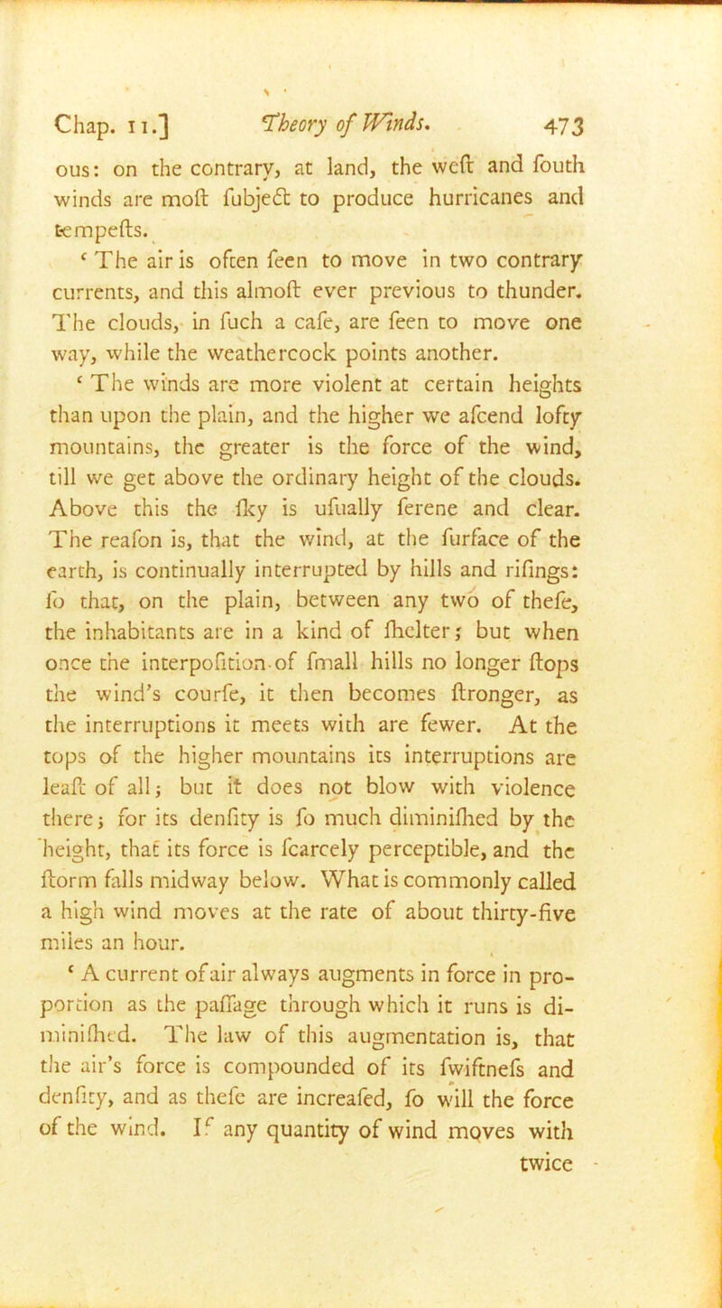 1 ous: on the contrary, at land, the weft and fouth winds are moft fubjedt to produce hurricanes and tempefts. c The air is often feen to move in two contrary currents, and this almoft ever previous to thunder. The clouds, in fuch a cafe, are feen to move one way, while the weathercock points another. ‘ The winds are more violent at certain heights than upon the plain, and the higher we afcend lofty mountains, the greater is the force of the wind, till we get above the ordinary height of the clouds. Above this the fky is ufually ferene and clear. The reafon is, that the wind, at the furface of the earth, is continually interrupted by hills and rifings: lb that, on the plain, between any two of thefe, the inhabitants are in a kind of fhelter; but when once the interpofition of fmall hills no longer flops the wind’s courfe, it then becomes ftronger, as the interruptions it meets with are fewer. At the tops of the higher mountains its interruptions are leaft of all but it does not blow with violence there 5 for its denfity is fo much diminiflied by the height, that its force is fcarcely perceptible, and the ftorm falls midway below. What is commonly called a high wind moves at the rate of about thirty-five miles an hour. c A current of air always augments in force in pro- portion as the pafiage through which it runs is di- miniflied. The law of this augmentation is, that the air’s force is compounded of its fwiftnefs and denfity, and as thefe are increafed, fo will the force of the wind. T any quantity of wind moves with twice