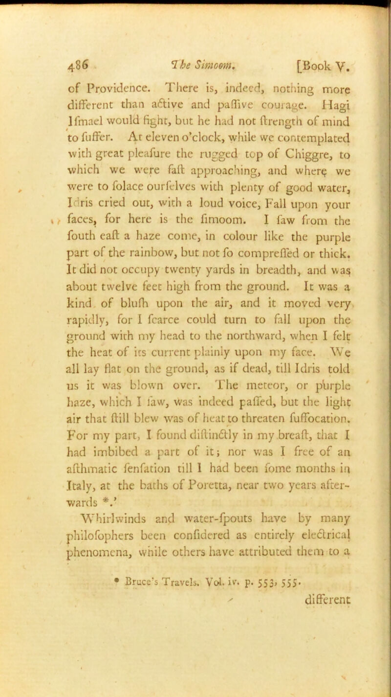 of Providence. There is, indeed, nothing more different than aftive and paffive courage. I lagi Ifmael would fight, but he had not ftrength of mind to fuffer. Ar eleven o’clock, while wc contemplated with great pleafure the rugged top of Chiggre, to which we were faff approaching, and where we were to folace ourfelves with plenty of good water, I ris cried out, with a loud voice, Fall upon your faces, for here is the fimoom. I faw from the fouth eaft a haze come, in colour like the purple part of the rainbow, but not fo compreffed or thick. It did not occupy twenty yards in breadth, and was about twelve feet high from the ground. It was a kind of blufh upon the air, and it moved very rapidly, for I fcarce could turn to fall upon the ground with my head to the northward, when I felt the heat of its current plainly upon my face. We all lay fiat on the ground, as if dead, till Idris told us it was blown over. The meteor, or purple haze, which I faw, was indeed paffed, but the light air that ftill blew was of heat to threaten fuffocation. For my part, I found diffin&ly in my breaff, that I had imbibed a part of it; nor was I free of an afthmatic fenfation till 1 had been fome months in Italy, at the baths of Poretta, near two years after- wards Whirlwinds and water-fpouts have by many philofophers been confidered as entirely ele&rical phenomena, while others have attributed them to a • Bruce's Travels. Vol. iv. p. 553, 555.  different