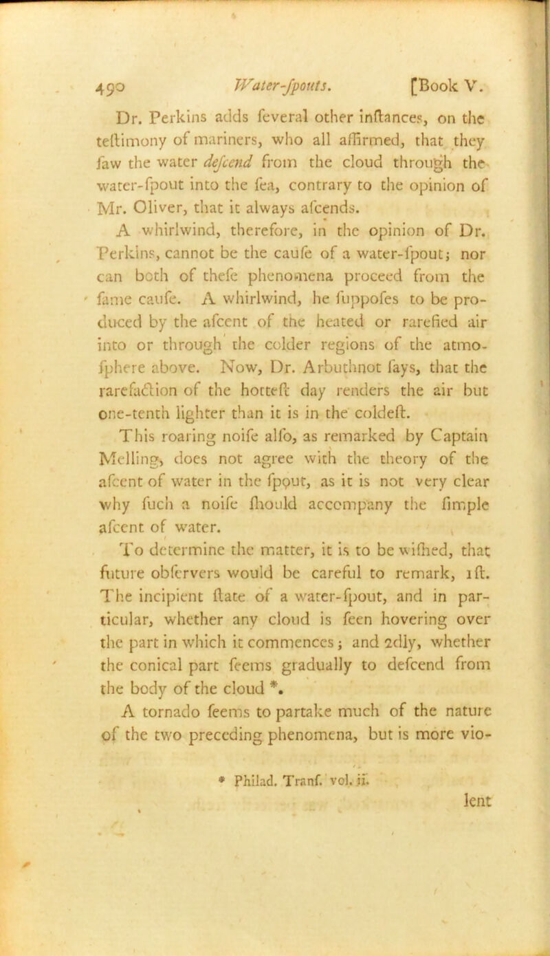 Dr. Perkins adds feveral other inftances, on the teftimony of mariners, who all affirmed, that they Jaw the water dejeend from the cloud through the water-fpout into the lea, contrary to the opinion of Mr. Oliver, that it always alcends. A whirlwind, therefore, in the opinion of Dr. Perkins, cannot be the caufe of a water-fpout; nor can both of thefe phenomena proceed from the fame caufe. A whirlwind, he fuppofes to be pro- duced by the afeent of tnc heated or rarefied air into or through the colder regions of the atmo- fphere above. Now, Dr. Arbuthnot fays, that the rarefaction of the hottefc day renders the air but one-tenth lighter than it is in the coldeft. This roaring noife alfo, as remarked by Captain Moiling, does not agree with the theory of the afeent of water in the fpout, as it is not very clear why fuch a noife fironld accompany the fimple alccnt of water. To determine the matter, it is to be vifhed, that future obfervers would be careful to remark, i ft. The incipient Hate of a water-fpout, and in par- ticular, whether any cloud is feen hovering over the part in which it commences; and 2diy, whether the conical part feems gradually to defeend from the body of the cloud *• A tornado feems to partake much of the nature of the two preceding phenomena, but is more vio- t. * Philad. Tranf. vol. ii. lent