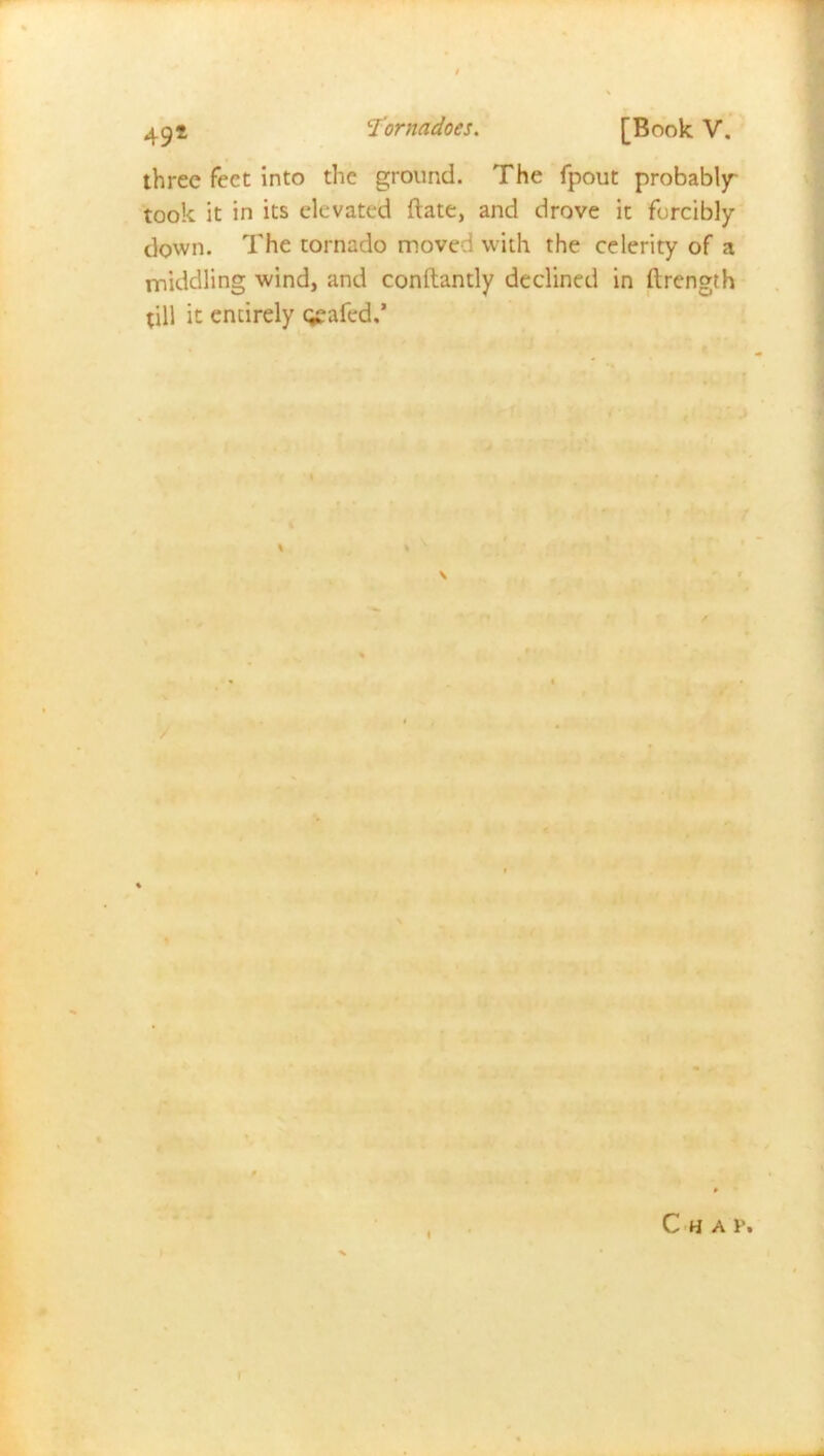 three feet into the ground. The fpout probably took it in its elevated ftate, and drove it forcibly down. The tornado moved with the celerity of a middling wind, and conltandy declined in ftrength till it entirely geafed.’ Chav.