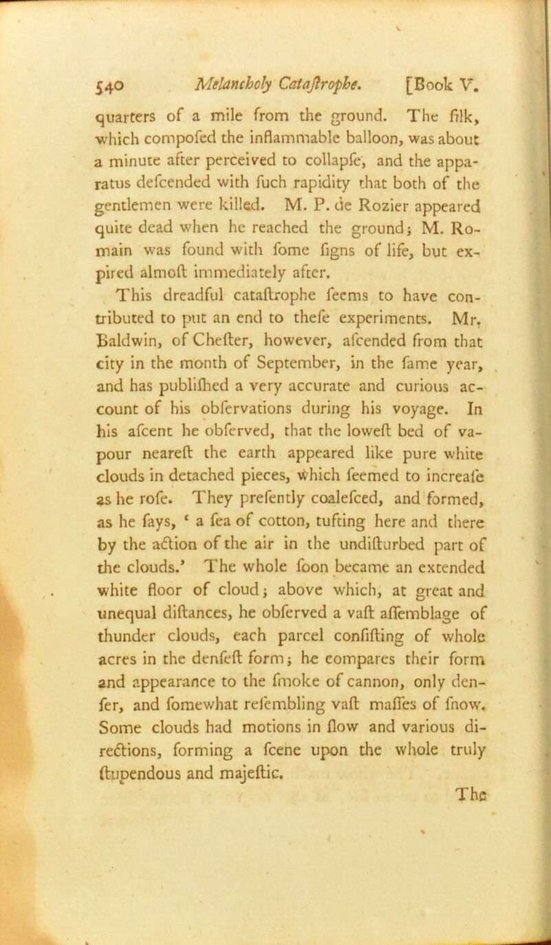quarters of a mile from the ground. The Aik, which compofed the inflammable balloon, was about a minute after perceived to collapfe, and the appa- ratus defcended with fuch rapidity that both of the gentlemen were killed. M. P. de Rozier appeared quite dead when he reached the ground; M. Ro- main was found with fome figns of life, but ex- pired almod immediately after. This dreadful catadrophe fecms to have con- tributed to put an end to thefe experiments. Mr. Baldwin, of Cheder, however, afcended from that city in the month of September, in the fame year, and has publilhed a very accurate and curious ac- count of his obfervations during his voyage. In his afcent he obferved, that the lowed bed of va- pour neared the earth appeared like pure white clouds in detached pieces, Which feemed to increafe as he rofe. They prefently coalefced, and formed, as he fays, 4 a fea of cotton, tufting here and there by the aCtion of the air in the undidurbed part of the clouds/ The whole foon became an extended white floor of cloud; above which, at great and unequal didances, he obferved a vad aflemblage of thunder clouds, each parcel confiding of whole acres in the denfed form; he compares their form and appearance to the fmoke of cannon, only den- fer, and fome what refembling vad mafies of fnow. Some clouds had motions in flow and various di- rections, forming a fcene upon the whole truly (tupendous and majedic.