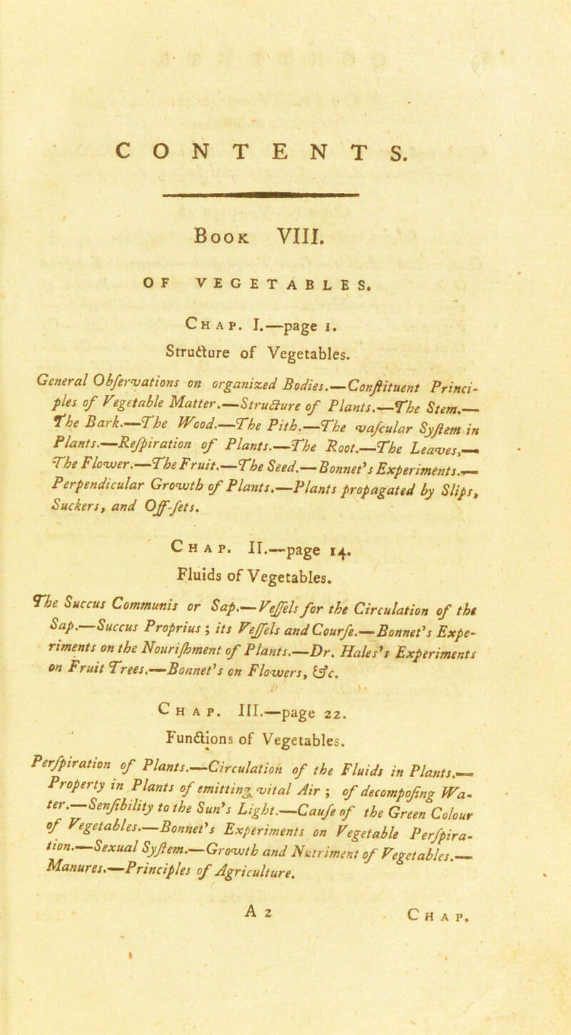 Book VIII. OF VEGETABLES. Chap. I.—page i. Strudure of Vegetables. General Obfer vat ions on organized Bodies—Conftituent Princi- ples of Vtget able Matter—Structure of Plants.—The Stem. the Bark—The Wood—The Pith—The vafcular Syftem in Plants—Refpiration of Plants—The Root—The Leaves,— The Flower. The Fruit—The Seed.—Bonnet’s Experiments— Perpendicular Grovjth of Plants—Plants propagated by Slips, Suckers, and Ojf-fets. Chap. II.—page 14. Fluids of Vegetables. The Succus Communis or Sap—Veffelsfor the Circulation of the Sap.—Succus Proprius ; its Veffels and Courfe—Bonnet’s Expe- riments on the Nouri/bment of Plants—Dr. Hales’s Experiments on Fruit Trees.—Bonnet’s on Flowers, &c. /> \ - Chap. III.—page 22. Fun&ions of Vegetables. Perfpiration of Plants—Circulation of the Fluids in Plants— Property xn Plants of emit ting vital Air ; of decotnpofng Wa- ter —Senfibihty to the Sun’s Light—Caufe of the Green Colour of egetables—Bonnet’s Experiments on Vegetable Perfpira- tion—Sexual Syfem—Growth and Nutriment of Vegetables. Manures—Principles of Agriculture.