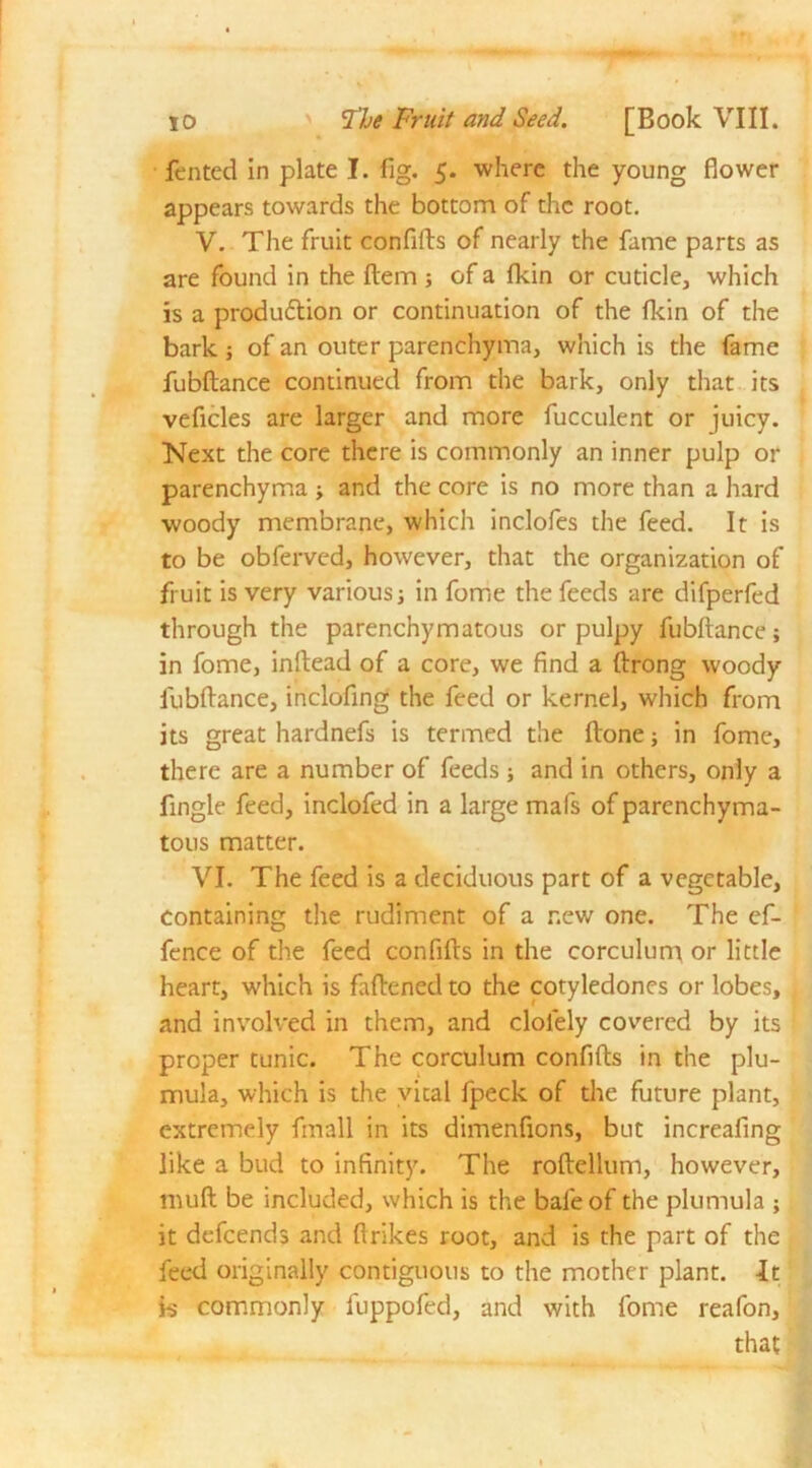 fented in plate I. fig. 5. where the young flower appears towards the bottom of the root. V. The fruit confifts of nearly the fame parts as are found in the Item ; of a fkin or cuticle, which is a produdtion or continuation of the fkin of the bark j of an outer parenchyma, which is the fame fubftance continued from the bark, only that its veficles are larger and more fucculent or juicy. Next the core there is commonly an inner pulp or parenchyma ■, and the core is no more than a hard woody membrane, which inclofes the feed. It is to be obferved, however, that the organization of fruit is very various; in fome the feeds are difperfed through the parenchymatous or pulpy fubftance; in fome, inftead of a core, we find a ftrong woody fubftance, inclofing the feed or kernel, which from its great hardnefs is termed the ftone; in fome, there are a number of feeds ; and in others, only a fingle feed, inclofed in a large mafs of parenchyma- tous matter. VI. The feed is a deciduous part of a vegetable, containing the rudiment of a new one. The ef- fence of the feed confifts in the corculum or little heart, which is fattened to the cotyledones or lobes, and involved in them, and cloiely covered by its proper tunic. The corculum confifts in the plu- mula, which is the vital fpeck of the future plant, extremely fmall in its dimenfions, but increafing like a bud to infinity. The roftellum, however, muft be included, which is the bale of the plumula ; it defeends and {trikes root, and is the part of the feed originally contiguous to the mother plant. -It is commonly fuppofed, and with fome reafon, that