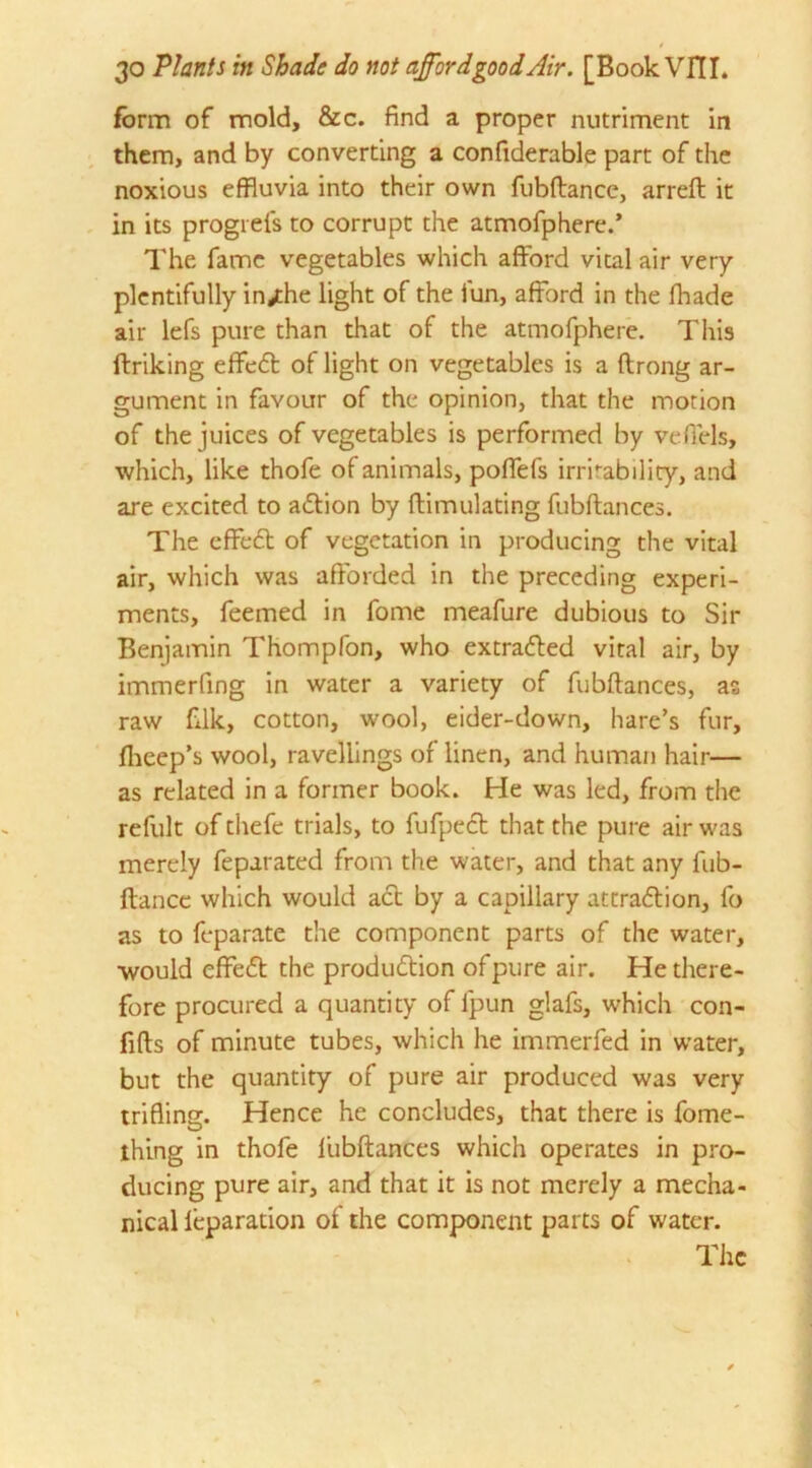 / 30 Plants in Shade do not afford good Air. [BookVITL form of mold, &c. find a proper nutriment in them, and by converting a confiderable part of the noxious effluvia into their own fubftancc, arreft it in its progrefs to corrupt the atmofphere.* The fame vegetables which afford vital air very plentifully in^the light of the fun, afford in the fhade air lefs pure than that of the atmofphere. This ftriking effeCt of light on vegetables is a ftrong ar- gument in favour of the opinion, that the motion of the juices of vegetables is performed by vefiels, which, like thofe of animals, pofTefs irritability, and are excited to action by flimulating fubftances. The effeCt of vegetation in producing the vital air, which was afforded in the preceding experi- ments, feemed in fome meafure dubious to Sir Benjamin Thompfon, who extracted vital air, by immerfing in water a variety of fubftances, as raw filk, cotton, wool, eider-down, hare’s fur, fheep’s wool, ravellings of linen, and human hair— as related in a former book. He was led, from the refult of thefe trials, to fufpeCt that the pure air was merely feparated from the water, and that any fub- ftance which would aCt by a capillary attraction, fo as to feparate the component parts of the water, would effedt the production ofpure air. He there- fore procured a quantity of fpun glafs, which con- fifts of minute tubes, which he immerfed in water, but the quantity of pure air produced was very trifling. Hence he concludes, that there is fome- thing in thofe fubftances which operates in pro- ducing pure air, and that it is not merely a mecha- nical leparation of the component parts of water. The