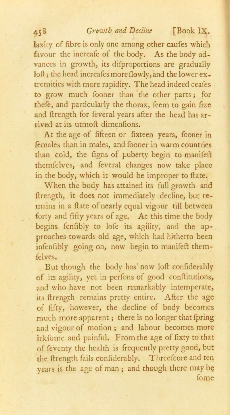 453 Growth and Decline [Book IX, laxity of fibre is only one among other caufes which favour the increafe of the body. As the body ad- vances in growth, its difproportions are gradually loft; the head increafes more (lowly, and the lower ex. tremities with more rapidity. The head indeed ceafes to grow much fooner than the other parts; for thefe, and particularly the thorax, feem to gain fize and ftrength for feveral years after die head has ar- rived at its utmoft dimenfions. t At the age of fifteen or fixteen years, fooner in females than in males, and fooner in warm countries than cold, the figns of puberty begin to manifeft: themfelves, and feveral changes now take place in the body, which it would be improper to ftate. When the body has attained its full growth and flrength, it does not immediately decline, but re- mains in a ftate of nearly equal vigour till between forty and fifty years of age. At this time the body begins fenfibly to lofe its agility, and the ap- proaches towards old age, which had hitherto been infenfibly going on, now begin to manifeft them- felves. But though the body has’ now loft confiderably of its agility, yet in perfons of good conftitutions, and who have not been remarkably intemperate, its ftrength remains pretty entire. After the age of fifty, however, the decline of body becomes much more apparent; there is no longer that fpring and vigour of motion ; and labour becomes more ii kfome and painful. From the age of fixty to that of feventy the health is frequently pretty good, but the ftrength fails confiderably. Threefcore and ten years is the age of man j and though there may be fome