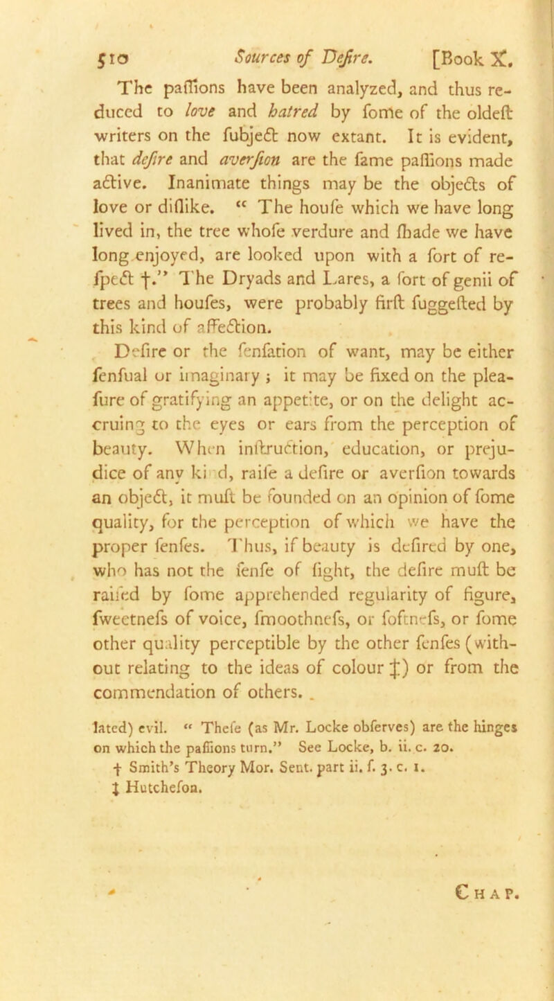 $ro Sources of Defire. [Book X. The pafiions have been analyzed, and thus re- duced to love and hatred by fome of the oldeft writers on the fubjedt now extant. It is evident, that defire and averfion are the fame paffions made adtive. Inanimate things may be the objedts of love or diflike. <c The houfe which we have long lived in, the tree whofe verdure and (bade we have long enjoyed, are looked upon with a fort of re- fpedl j\” The Dryads and Lares, a fort of genii of trees and houfes, were probably firft fuggefted by this kind of affedtion. Defire or the fenfation of want, may be either fenfual or imaginary ; it may be fixed on the plea- fure of gratifying an appetite, or on the delight ac- cruing to the eyes or ears from the perception of beauty. When inftrudtion, education, or preju- dice of any ki d, raile a defire or averfion towards an objedt, it muft be founded on an opinion of fome quality, for the perception of which we have the proper fenfes. Thus, if beauty is defired by one, who has not the fenfe of fight, the defirc muft be raided by fome apprehended regularity of figure, fweetnefs of voice, fmoothnefs, or foftn-fs, or fome other quality perceptible by the other fenfes (with- out relating to the ideas of colour J) or from the commendation of others. . lated) evil. “ Thefe (as Mr. Locke obferves) are the hinges on which the paflions turn.” See Locke, b. ii. c. 20. -j- Smith’s Theory Mor. Sent, part ii. f. 3. c. 1. $ Hutchefon.