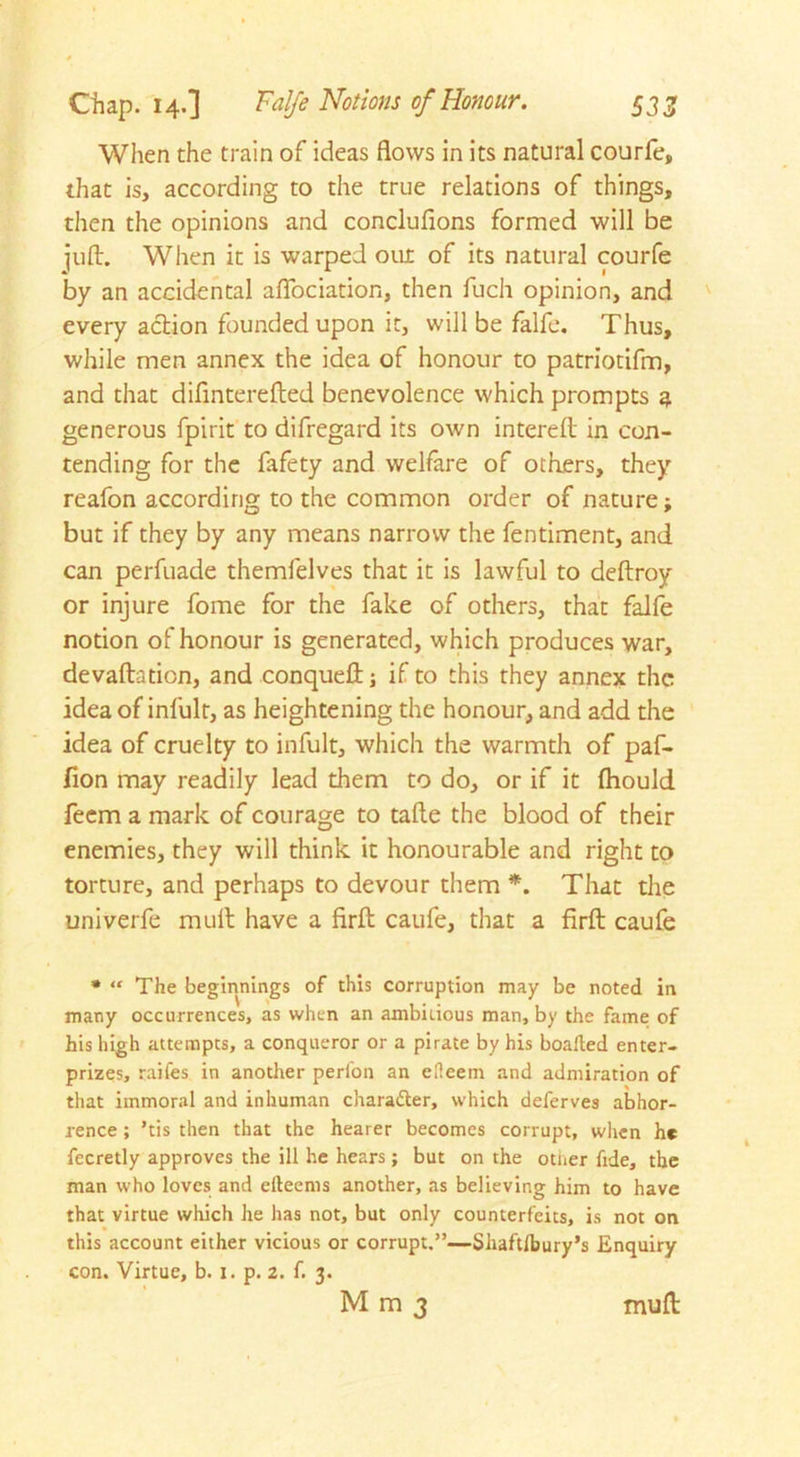 When the train of ideas flows in its natural courfe, that is, according to the true relations of things, then the opinions and conclufions formed will be juft. When it is warped out of its natural courfe by an accidental affociation, then fuch opinion, and every action founded upon it, will be falfe. Thus, while men annex the idea of honour to patriotifm, and that difmterefted benevolence which prompts a generous fpirit to difregard its own intereft in con- tending for the fafety and welfare of others, they reafon according to the common order of nature; but if they by any means narrow the fentiment, and can perfuade themfelves that it is lawful to deftroy or injure fome for the fake of others, that falfe notion of honour is generated, which produces war, devaluation, and conqueft; if to this they annex the idea of infult, as heightening the honour, and add the idea of cruelty to infult, which the warmth of paf- fion may readily lead them to do, or if it Ihould feem a mark of courage to tafte the blood of their enemies, they will think it honourable and right to torture, and perhaps to devour them *. That the univerfe mult have a firft caufe, that a firft caufe * “ The beginnings of this corruption may be noted in many occurrences, as when an ambitious man, by the fame of his high attempts, a conqueror or a pirate by his boaited enter- prizes, raifes in another perion an efleem and admiration of that immoral and inhuman chara&er, which deferves abhor- rence ; *tis then that the hearer becomes corrupt, when he fecretly approves the ill he hears ; but on the other fide, the man who loves and efteems another, as believing him to have that virtue which he has not, but only counterfeits, is not on this account either vicious or corrupt.”—Sliaftlbury’s Enquiry con. Virtue, b. 1. p. 2. f. 3. Mm3 muft