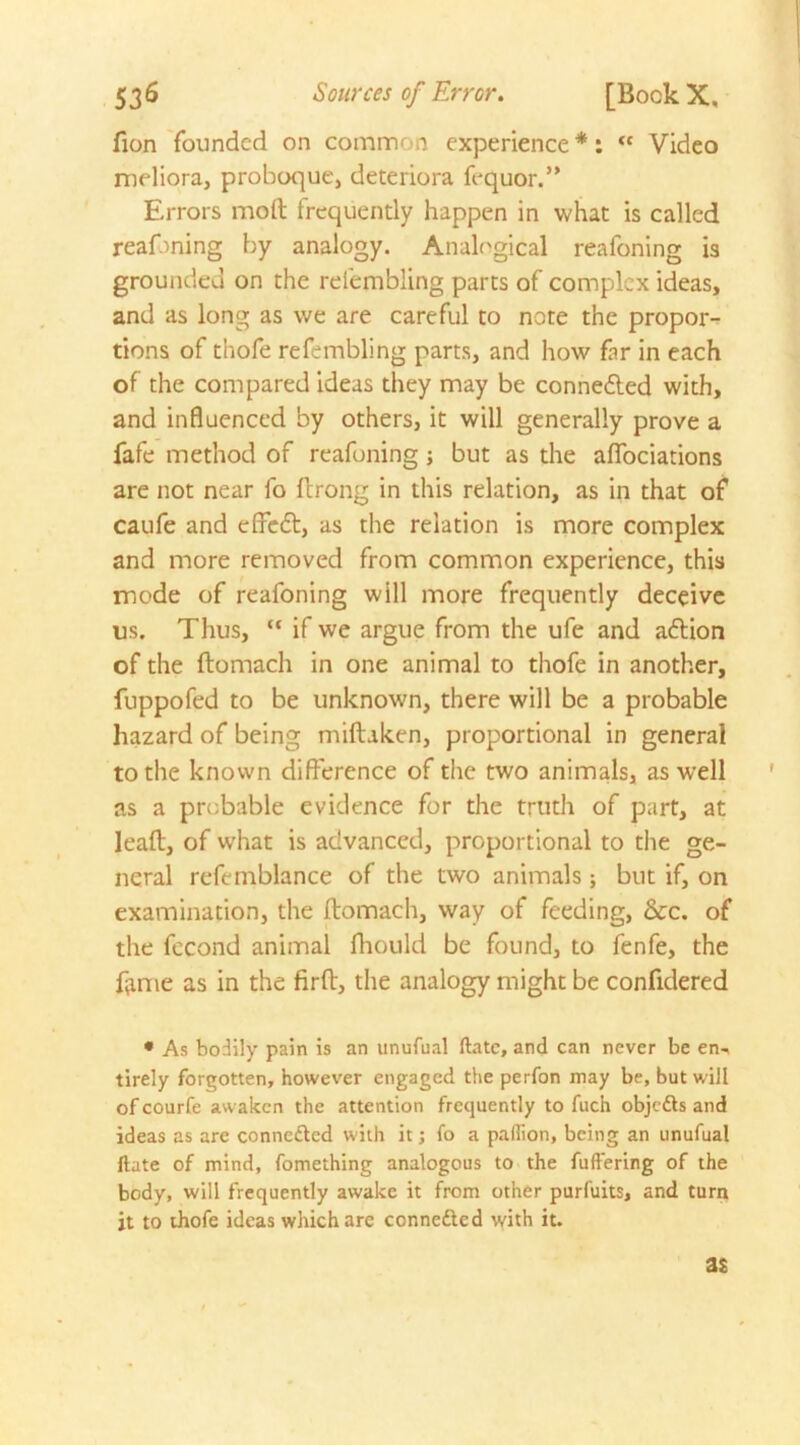 fion founded on common experience *: “ Video meliora, proboque, deteriora fequor.” Errors molt frequently happen in what is called reafoning by analogy. Analogical reafoning is grounded on the relembling parts of complex ideas, and as long as we are careful to note the propor- tions of thofe refembling parts, and how far in each of the compared ideas they may be connedted with, and influenced by others, it will generally prove a fafe method of reafoning; but as the aflfociations are not near fo ftrong in this relation, as in that of caufe and effedt, as the relation is more complex and more removed from common experience, this mode of reafoning will more frequently deceive us. Thus, “ if we argue from the ufe and adtion of the ftomach in one animal to thofe in another, fuppofed to be unknown, there will be a probable hazard of being miftaken, proportional in general to the known difference of the two animals, as well as a probable evidence for the truth of part, at lead, of what is advanced, proportional to the ge- neral refemblance of the two animals; but if, on examination, the ftomach, way of feeding, &c. of the fecond animal fhould be found, to fenfe, the fame as in the firft, the analogy might be confidered * As bodily pain is an unufual ftatc, and can never be en^ tirely forgotten, however engaged the perfon may be, but will of courfe awaken the attention frequently to fuch objetts and ideas as are conne&ed with it; fo a paflion, being an unufual ftate of mind, fomething analogous to the fuffering of the body, will frequently awake it from other purfuits, and turn jt to thofe ideas which are connected with it. as