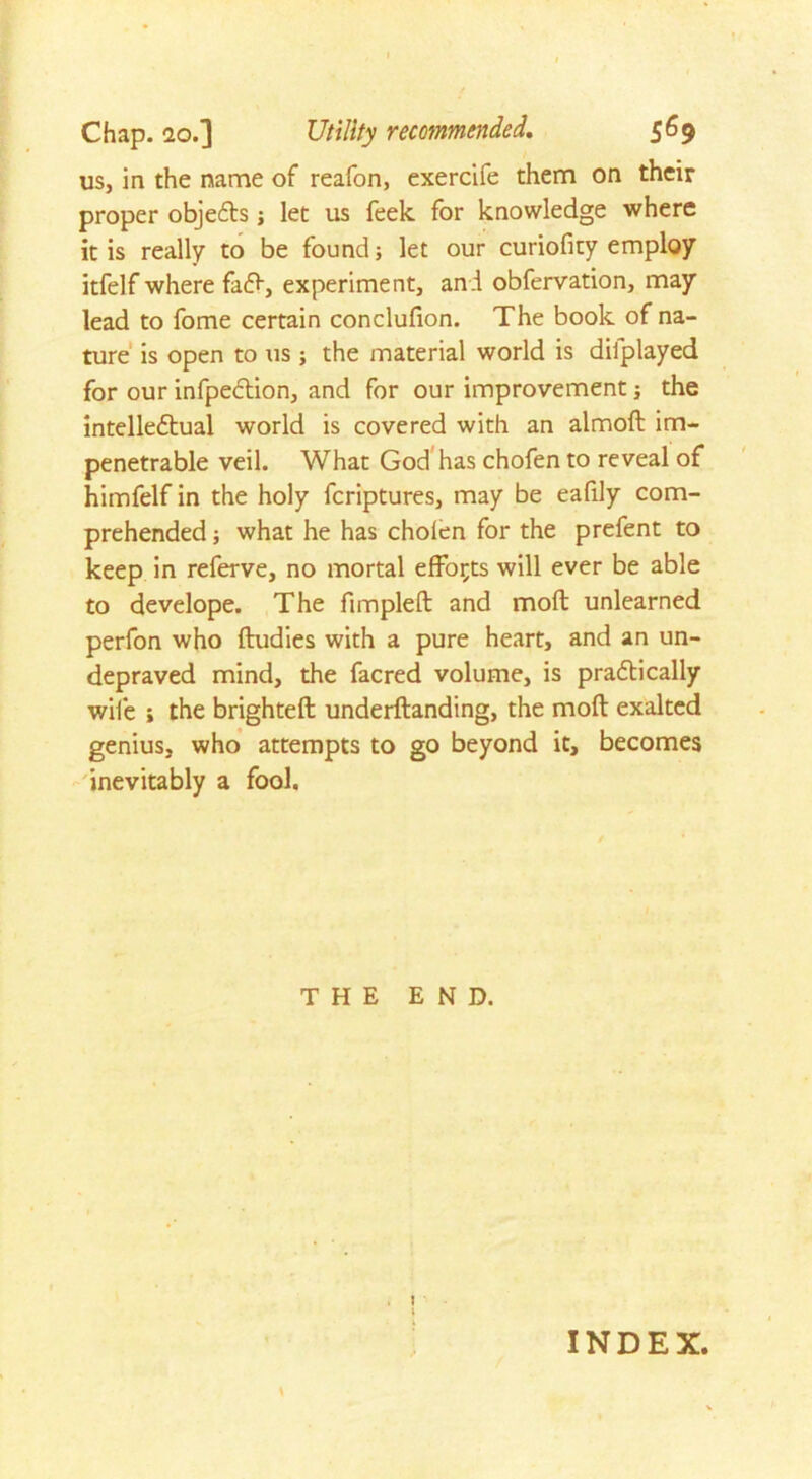 us, in the name of reafon, exercife them on their proper objects; let us feek for knowledge where it is really to be found; let our curiofity employ itfelf where fafr, experiment, and obfervation, may lead to fome certain conclufion. The book of na- ture is open to us ; the material world is dilplayed for our infpeftion, and for our improvement; the intelleftual world is covered with an almoft im- penetrable veil. What God has chofen to reveal of himfelf in the holy fcriptures, may be eafily com- prehended ; what he has cholen for the prefent to keep in referve, no mortal efforts will ever be able to develope. The fimpleft and moll unlearned perfon who ftudies with a pure heart, and an un- depraved mind, the facred volume, is pradtically wife i the brightest underftanding, the moft exalted genius, who attempts to go beyond it, becomes inevitably a fool. THE END. INDEX.