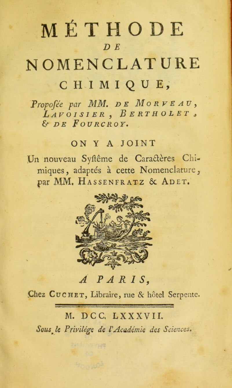 MÉTHODE D E NOMENCLATURE C H-I M I Q U E, Propofée par MM, de Mon veau ^ Lavoisier, Bertholet ^ & DE F OU RC ROY. ON Y A JOINT .Un nouveau Syftême de Caradlères Chi- miques , adaptés à cette Nomenclature, par MM. Hassenfratz 6c Adet. A PARIS, Chez CüCHET, Libraire, rue 6c hôtel Serpente. M. DCC, LXXXVII. Sousji FrivïUgi de VAcadémie des Sciences,