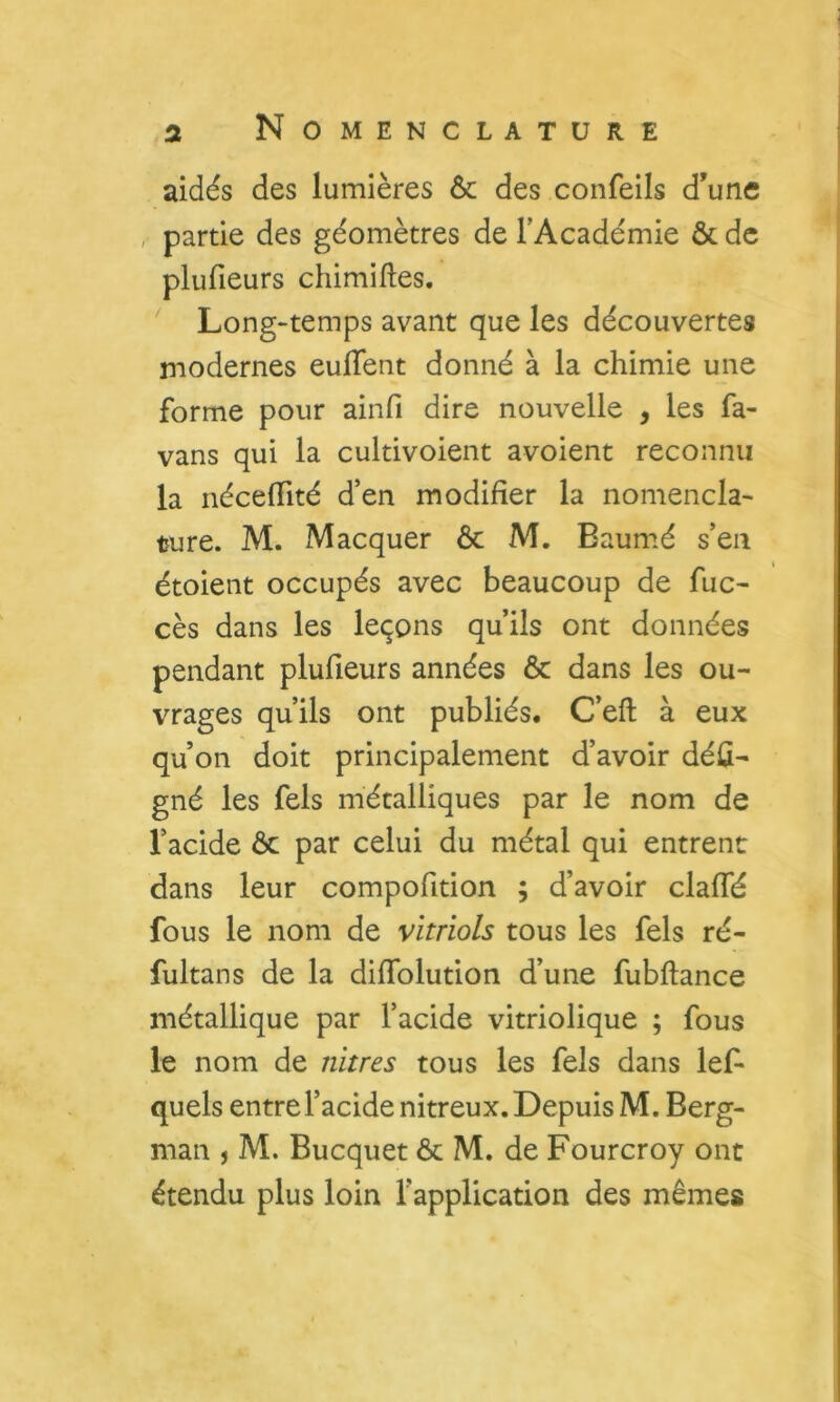 aidés des lumières & des confeils d’une partie des géomètres de TAcadémie & de plufieurs chimiftes. ^ Long-temps avant que les découvertes modernes euflent donné à la chimie une forme pour ainfi dire nouvelle , les fa- vans qui la cultivoient avoient reconnu la néceflité d’en modifier la nomencla- ture. M. Macquer ôc M. Baum^é s’en étoient occupés avec beaucoup de fuc- cès dans les leçons qu’ils ont données pendant plufieurs années 6c dans les ou- vrages qu’ils ont publiés. C’eft à eux qu’on doit principalement d’avoir déû- gné les fels métalliques par le nom de l’acide ôc par celui du métal qui entrent dans leur compofition ; d’avoir clafiTé fous le nom de vitriols tous les fels ré- fultans de la diflblution d’une fubftance métallique par l’acide vitriolique ; fous le nom de nitres tous les fels dans les- quels entre l’acide nitreux. Depuis M, Berg- man , M. Bucquet ôc M. de Fourcroy ont étendu plus loin l’application des mêmes