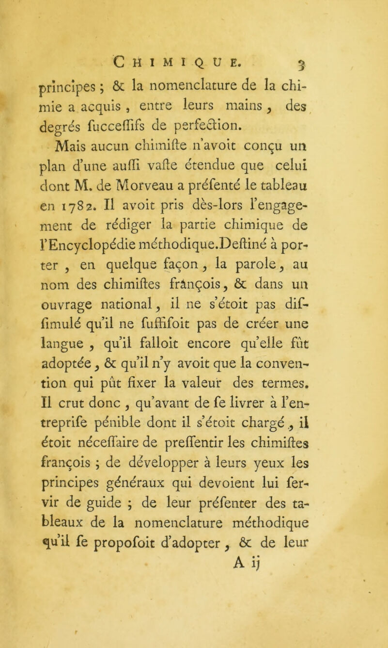 principes ; ôc la nomenclature de la chi- mie a acquis , entre leurs mains ^ des, degrés fuccefTifs de perfeclion. Mais aucun chimifte n avoit conçu un plan d’une aufïi vafte étendue que celui dont M. de Morveau a préfenté le tableau en 1782. Il avoit pris dès-lors l’engage- ment de rédiger la partie chimique de l’Encyclopédie méthodique.Deftiné à por- ter , en quelque façon, la parole, au nom des chimiftes frânçois, & dans un ouvrage national ^ il ne s’étoit pas dif- fimulé qu’il ne fuffifoit pas de créer une langue , qu’il falloit encore quelle fût adoptée y & qu’il n’y avoit que la conven- tion qui pût fixer la valeur des termes. Il crut donc , qu’avant de fe livrer à l’en- treprife pénible dont il s’étoit chargéil étoit néceffaire de prelTentir les chimiftes François ; de développer à leurs yeux les principes généraux qui dévoient lui fer- vir de guide ; de leur préfenter des ta- bleaux de la nomenclature méthodique qu’il fe propofoit d’adopter, ôc de leur Aij