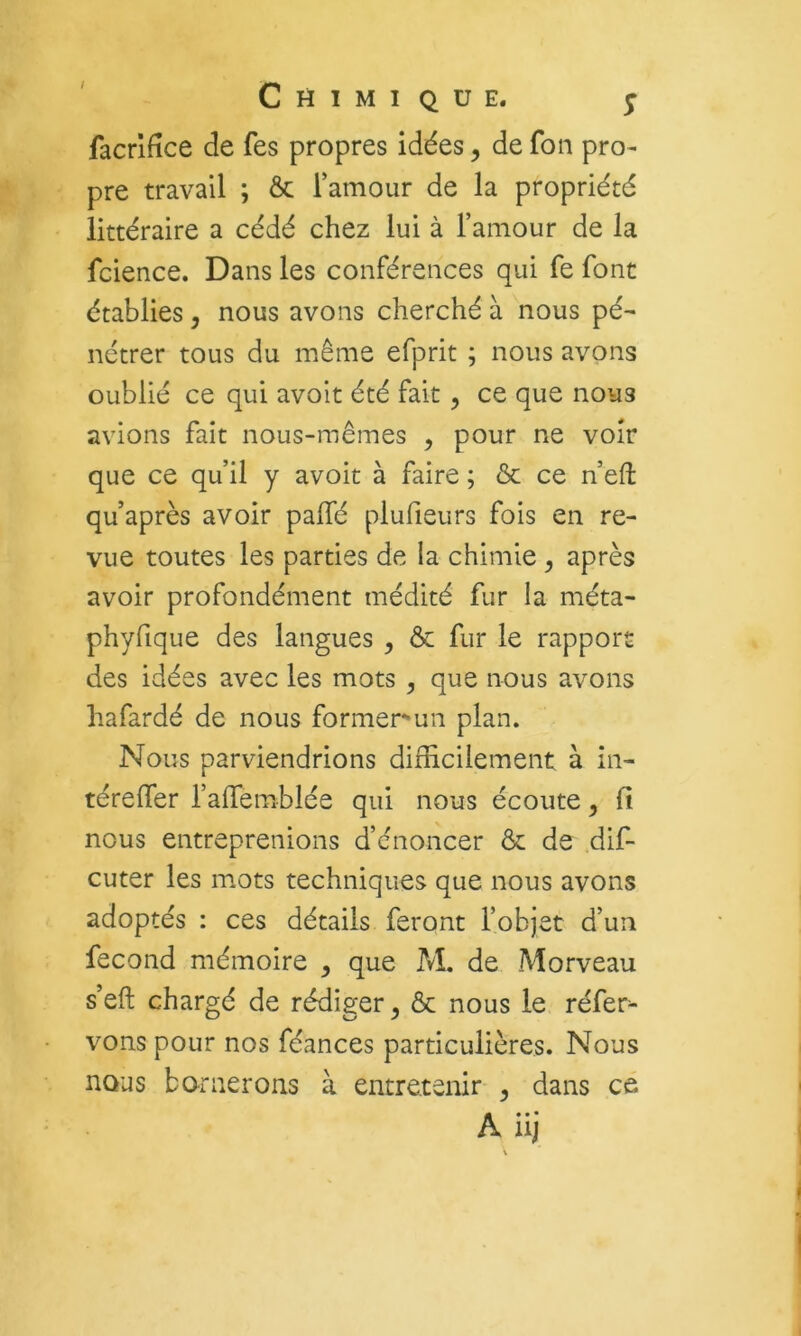 facrifîce de fes propres idées, de fon pro- pre travail ; Ôc l’amour de la propriété littéraire a cédé chez lui à l’amour de la fcience. Dans les conférences qui fe font établies, nous avons cherché à nous pé- nétrer tous du m.ême efprit ; nous avons oublié ce qui avolt été fait, ce que nous avions fait nous-mêmes , pour ne voir que ce qu’il y avoit à faire ; & ce n’eft qu’après avoir paffé plufieurs fois en re- vue toutes les parties de la chimie ^ après avoir profondément médité fur la méta- phyfique des langues , ôc fur le rapport des idées avec les mots , que nous avons hafardé de nous former-un plan. Nous parviendrions difficilement à în- térefier l’afiemblée qui nous écoute, fi nous entreprenions d’énoncer & de dif- cuter les mots techniques que nous avons adoptés : ces détails feront l’objet d’un fécond mémoire , que M. de Morveau s’efi: chargé de rédiger^ ôc nous le réfer^ vonspour nos féances particulières. Nous nous b or lierons à entretenir ^ dans cé A iij