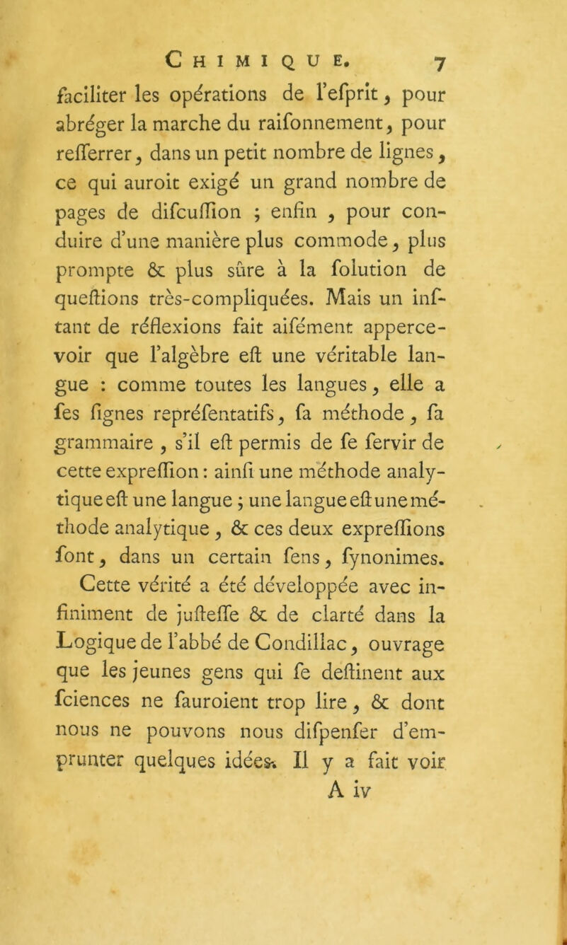 faciliter les opérations de refprît, pour abréger la marche du raifonnement, pour relTerrer^ dans un petit nombre de lignes, ce qui auroit exigé un grand nombre de pages de difcufTion ; enfin , pour con- duire d’une manière plus commode, plus prompte ôc plus sûre à la folution de queftions très-compliquées. Mais un inf- tant de réflexions fait aifément apperce- voir que l’algèbre eft une véritable lan- gue : comme toutes les langues, elle a fes Agnes repréfentatifs, fa méthode, fa grammaire , s’il eft permis de fe fervir de cette expreflion : ainfl une méthode analy- tique eft une langue ; une langue eft une mé- thode analytique , & ces deux exprefhons font, dans un certain fens, fynonimes. Cette vérité a été développée avec in- Animent de juftefle ôc de clarté dans la Logique de l’abbé de Condillac ^ ouvrage que les jeunes gens qui fe deftinent aux fciences ne fauroient trop lire ^ & dont nous ne pouvons nous difpenfer d’em- prunter quelques idées-. Il y a fait voir A iv