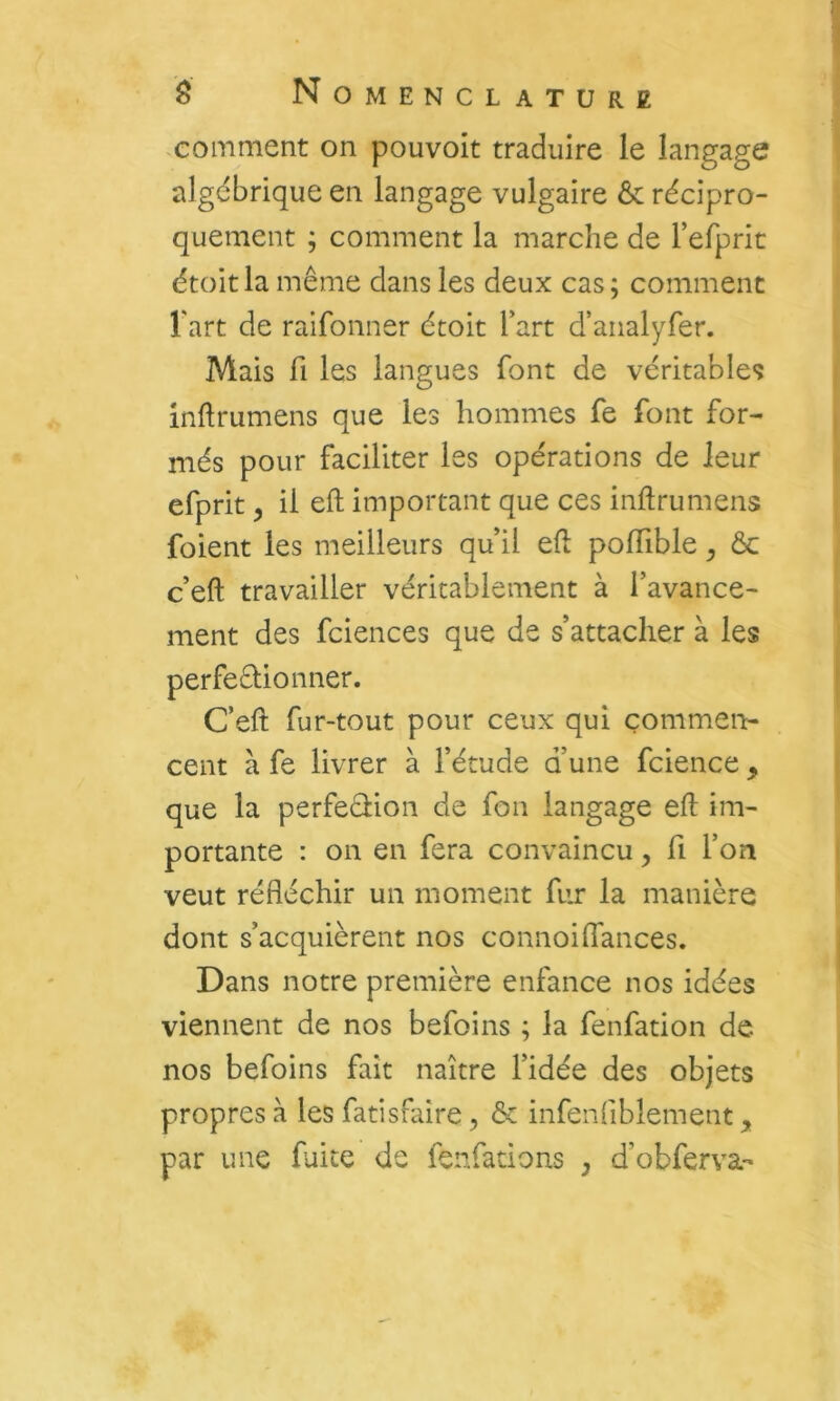 comment on pouvoit traduire le langage algébrique en langage vulgaire & récipro- quement ; comment la marche de Ferprit étoit la même dans les deux cas ; comment Fart de raifonner étoit Fart d’analyfer. Mais fl les langues font de véritables inftrumens que les hommes fe font for- més pour faciliter les opérations de leur efprit ^ il eft important que ces inftrumens foient les meilleurs qu’il eft poftible, &c c’eft travailler véritablement à l’avance- ment des fciences que de s’attacher à les perfeêlionner. C’eft fur-tout pour ceux qui çommen:- cent à fe livrer à l’étude d’une fcience, que la perfeêiion de fon langage eft im- portante ; on en fera convaincu, fi Fon veut réfléchir un moment fur la manière dont s’acquièrent nos connoi(Tances. Dans notre première enfance nos idées viennent de nos befoins ; la fenfation de nos befoins fait naître l’idée des objets propres à les fatisfaire, & infenflblement, par une fuite de fenfations , d’obferva-