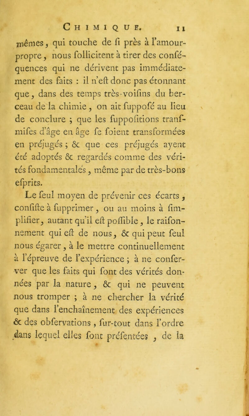 iriêmes ^ qui touche de fi près à l’amour- propre 5 nous follicitent à tirer des confé- quences qui ne dérivent pas immédiate- ment des faits : il n’eft donc pas étonnant que, dans des temps très-voifins du ber- ceau de la chimie , on ait fuppofé au lieu de conclure ; que les fuppofitions tranf- niifes d’âge en âge fe foient transformées en préjugés ; & que ces préjugés ayent été adoptés & regardés comme des véri- tés fondamentales, même par de très-bons efprits. Le feul moyen de prévenir ces écarts, confifle à fupprimer, ou au moins à fim- plifier, autant qu’il eft poffible, le raifon- nement qui eh de nous, & qui peut feul nous égarer, à le mettre continuellement à l’épreuve de l’expérience ; à ne confer- ver que les faits qui font des vérités don- nées par la nature, & qui ne peuvent nous tromper ; à ne chercher la vérité que dans l’enchaînement des expériences & des obfervations , fur-tout dans l’ordre dans lequel elles font préfentées , de la r