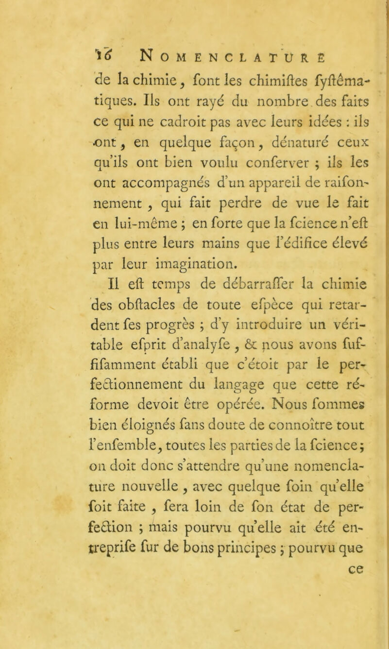 de la chimie, font les chimiftes fyftêma- tiques. Ils ont rayé du nombre des faits ce qui ne cadroit pas avec leurs idées : ils ont, en quelque façon, dénaturé ceux qu’ils ont bien voulu conferver ; ils les ont accompagnés d’un appareil de raifon- nement , qui fait perdre de vue le fait en lui-même ; en forte que la fcience n’eft plus entre leurs mains que l’édifice élevé par leur imagination. Il eft temps de débarrafier la chimie des obftacles de toute efpèce qui retar- dent fes progrès ; d’y introduire un véri- table efprit d’analyfe , àc pous avons fuf- fifamment établi que c’étoit par le per- feêlionnement du langage que cette ré- forme devoir être opérée. Nous fommes bien éloignés fans doute de connoître tout l’enfemble^ toutes les parties de la fcience; on doit donc s’attendre qu’une nomencla- ture nouvelle , avec quelque foin qu elle foit faite , fera loin de fon état de per- feêlion ; mais pourvu qu elle ait été en- treprife fur de bons principes ; pourvu que ce
