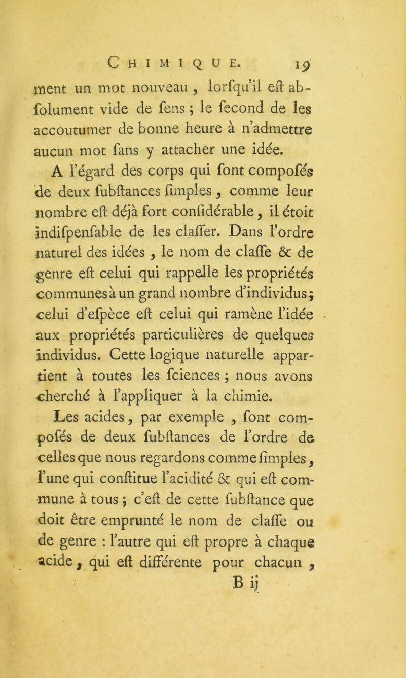 ment un mot nouveau , lorfquil efl: ab- folument vide de feus ; le fécond de les accoutumer de bonne heure à n’admettre aucun mot fans y attacher une idée. A l’égard des corps qui font compofés de deux fubftances fimples , comme leur nombre eft déjà fort confidérable, il étoit indifpenfable de les claffer. Dans l’ordre naturel des idées , le nom de clalfe & de genre eft celui qui rappelle les propriétés communes à un grand nombre d’individus; celui d’efpèce eft celui qui ramène l’idée • aux propriétés particulières de quelques individus. Cette logique naturelle appar- tient à toutes les fcieiices ; nous avons cherché à l’appliquer à la chimie. Les acides, par exemple , font com- pofés de deux fubftances de l’ordre de celles que nous regardons comme fimples, l’une qui conftitue l’acidité & qui eft com- mune à tous ; c’eft de cette fubftance que doit être emprunté le nom de clalfe ou de genre : l’autre qui eft propre à chaque ^cide , qui eft différente pour chacun Bij_