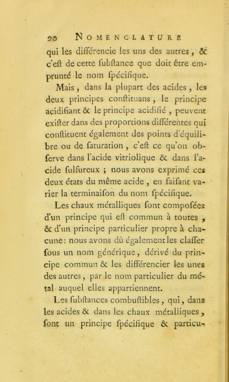 qui les différencie les uns des autres, & c’eft de cette fubftance que doit être em- prunté le nom fpécifîque. Mais y dans la plupart des acides, les deux principes conftituans , le principe acidifiant ôc le principe acidifié , peuvent exifter dans des proportions différentes qui conftituent également des points d’équili- bre ou de faturation, c’eft ce qu’on ob- ferve dans l’acide vitriolique ôc dans l’a- cide fulfureux ; nous avons exprimé ces deux états du même acide , en faifant va- rier la terminaifon du nom fpécifîque. Les chaux métalliques font compofées d’un principe qui eft commun à toutes y ôc d’un principe particulier propre à cha» cune: nous avons dû également les claffer fous un nom générique, dérivé du prin- cipe commun ôc les différencier les unes des autres, par le nom particulier du mé- tal auquel elles appartiennent. Les fubftances combuftibles, qui, dans les acides ôc dans les chaux métalliques , font un principe fpécifîque ôc particu-.