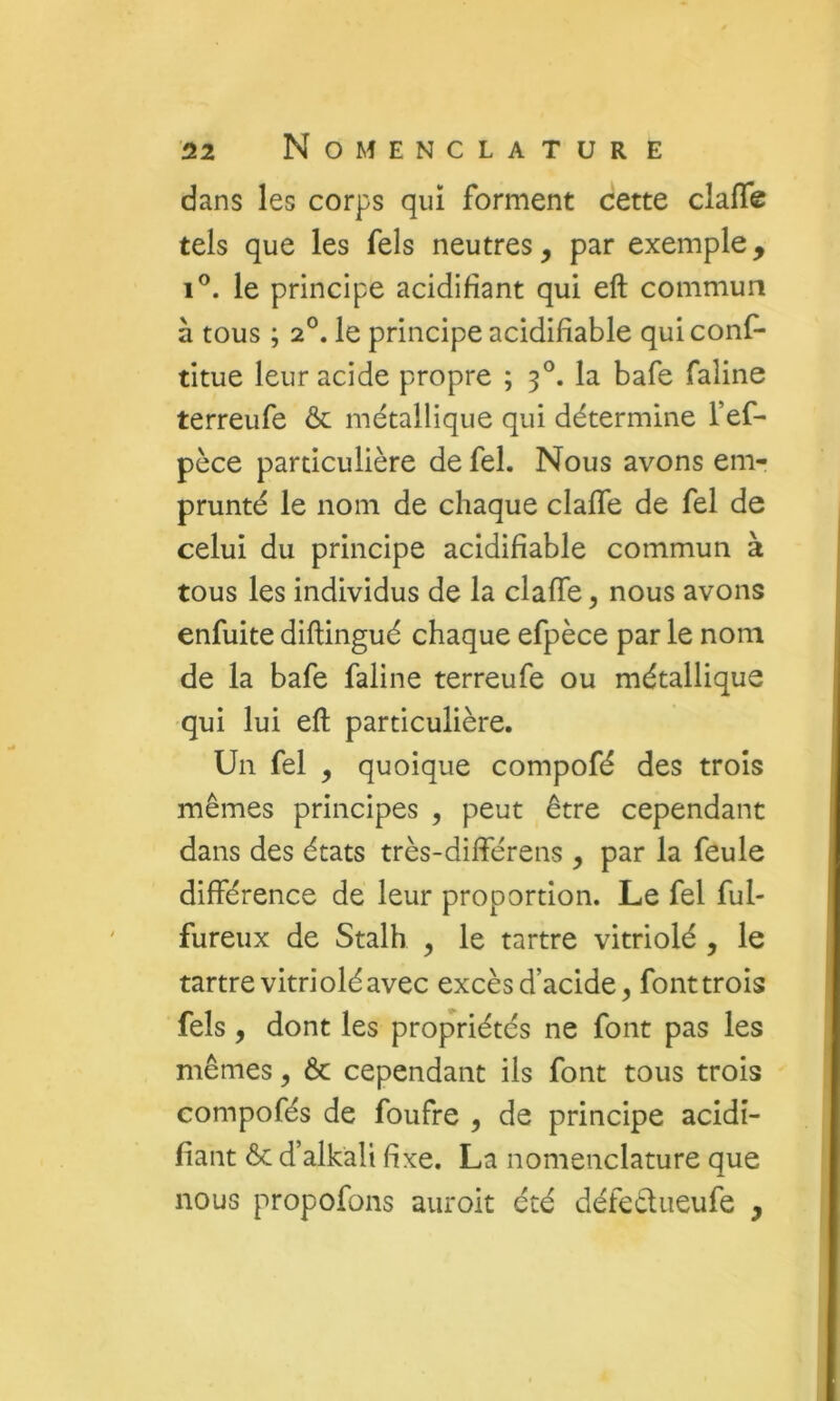 dans les corps quï forment cette clafle tels que les fels neutres, par exemple, 1®. le principe acidifiant qui eft commun à tous ; 2°. le principe acidifiable quiconf- titue leur acide propre ; 3°. la bafe faline terreufe ôc métallique qui détermine l’ef- pèce particulière de fel. Nous avons em- prunté le nom de chaque clafle de fel de celui du principe acidifiable commun à tous les individus de la claffe, nous avons enfuite diftingué chaque efpèce par le nom de la bafe faline terreufe ou métallique qui lui eft particulière. Un fel , quoique compofé des trois mêmes principes , peut être cependant dans des états très-difîerens , par la feule différence de leur proportion. Le fel ful- fureux de Stalh , le tartre vitriolé , le tartre vitriolé avec excès d’acide, fonttrois fels , dont les propriétés ne font pas les mêmes, ôc cependant ils font tous trois compofés de foufre , de principe acidi- fiant 6c d’alkali fixe. La nomenclature que nous propofons auroit été défecliieufe ,