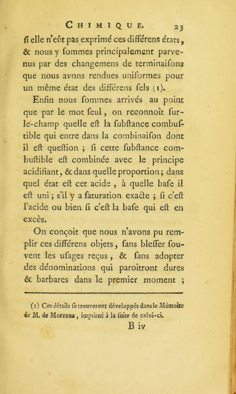 fl elle n eût pas exprimé ces différens états, & nous y fommes principalement parve- nus par des changemens de terminaifons que nous avons rendues uniformes pour un même état des différens fels (i). Enfin nous fommes arrivés au point que par le mot feul, on reconnoît fur- ie-champ quelle eft la fubftance conibuf- tible qui entre dans la combinaifon dont il eft queftion ; fi cette fubftance com- buftible eft combinée avec le principe acidifiant, ôcdans quelle proportion; dans quel état eft cet acide , à quelle bafe il eft uni ; s’il y a faturation exacte ; fi c’eft l’acide ou bien fi c’eft la bafe qui eft en excès. On conçoit que nous n’avons pu rem- plir ces différens objets, fans bleffer fou- vent les ufages reçus, & fans adopter des dénominations qui paroîtront dures & barbares dans le premier moment ; (r) Ces détails retrouveront développés dans le Mémoîte ie M. de Moiveau , imprimé à la fuite de celui-ci. B iv