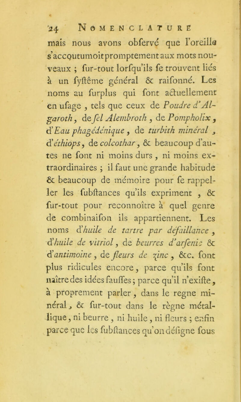 mais nous avons obfervd que l’oreillâ s’accQutumoitpromptementaux mots nou- veaux ; fur-tout lorfqu ils fe trouvent liés à un fyftême général ôc raifonné. Les noms au furplus qui font aéluellement en ufage , tels que ceux de Poudre dAP garoth y de Je/ Alembroth y de Pompholix , i^Eau phagédénique y de turbith minéral j âiéthiopsy àtcolcothary & beaucoup d’au- tes ne font ni moins durs, ni moins ex- traordinaires ; il faut une grande habitude ôc beaucoup de mémoire pour fe rappel- 1er les fubftances qu’ils expriment y ôc fur-tout pour recomioître à quel genre de combinaifon ils appartiennent. Les noms édhaile de tartre par défaillance y éi huile de vitriol y de beurres d^arfenic ôc élantimoine, de fleurs de fine , ôcc. font plus ridicules encore y parce qu’ils font naître des idées fauffes ; parce qu’il n’exifte, à proprement parler y dans le régné mi- néral j ôc fur-tout dans le règne métal- lique y ni beurre y ni huile, ni fleurs ; enfin parce que les fubfiances qu’on défigne fous