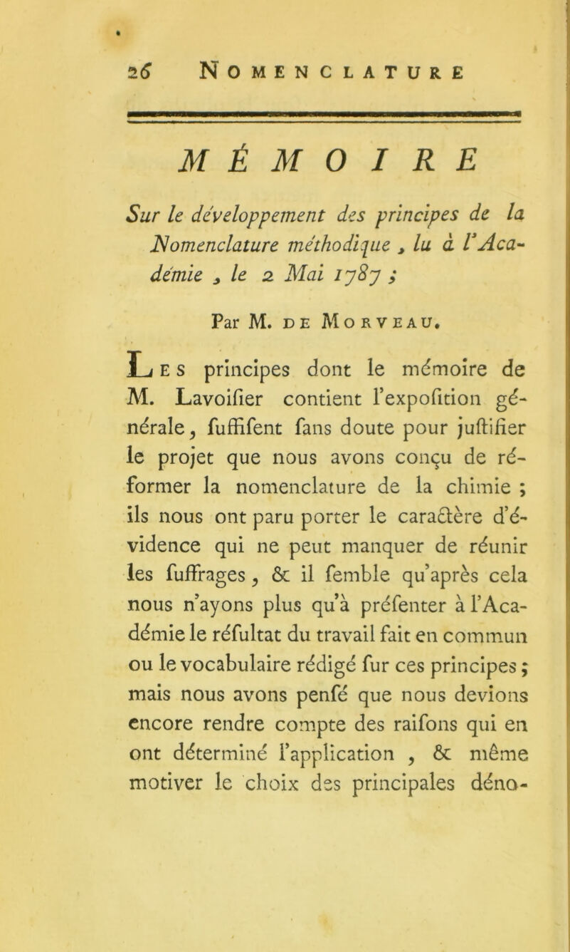 MÉMOIRE Sur le développement des principes de la Nomenclature méthodic[ue ^ lu à l'Aca- démie ^ le 2. Mai lySy ; Par M. DE Mo R VEAU, Les principes dont le mémoire de M. Lavoifier contient rexpofition gé- nérale^ fuffifent fans doute pour juftifier le projet que nous avons conçu de ré- former la nomenclature de la chimie ; ils nous ont paru porter le caraétère d’é- vidence qui ne peut manquer de réunir les fulFrages, ôc il femble qu’après cela nous n’ayons plus qu’à préfenter à l’Aca- démie le réfultat du travail fait en commun ou le vocabulaire rédigé fur ces principes ; mais nous avons penfé que nous devions encore rendre compte des raifons qui en ont déterminé l’application , Ôc même motiver le choix des principales déno-